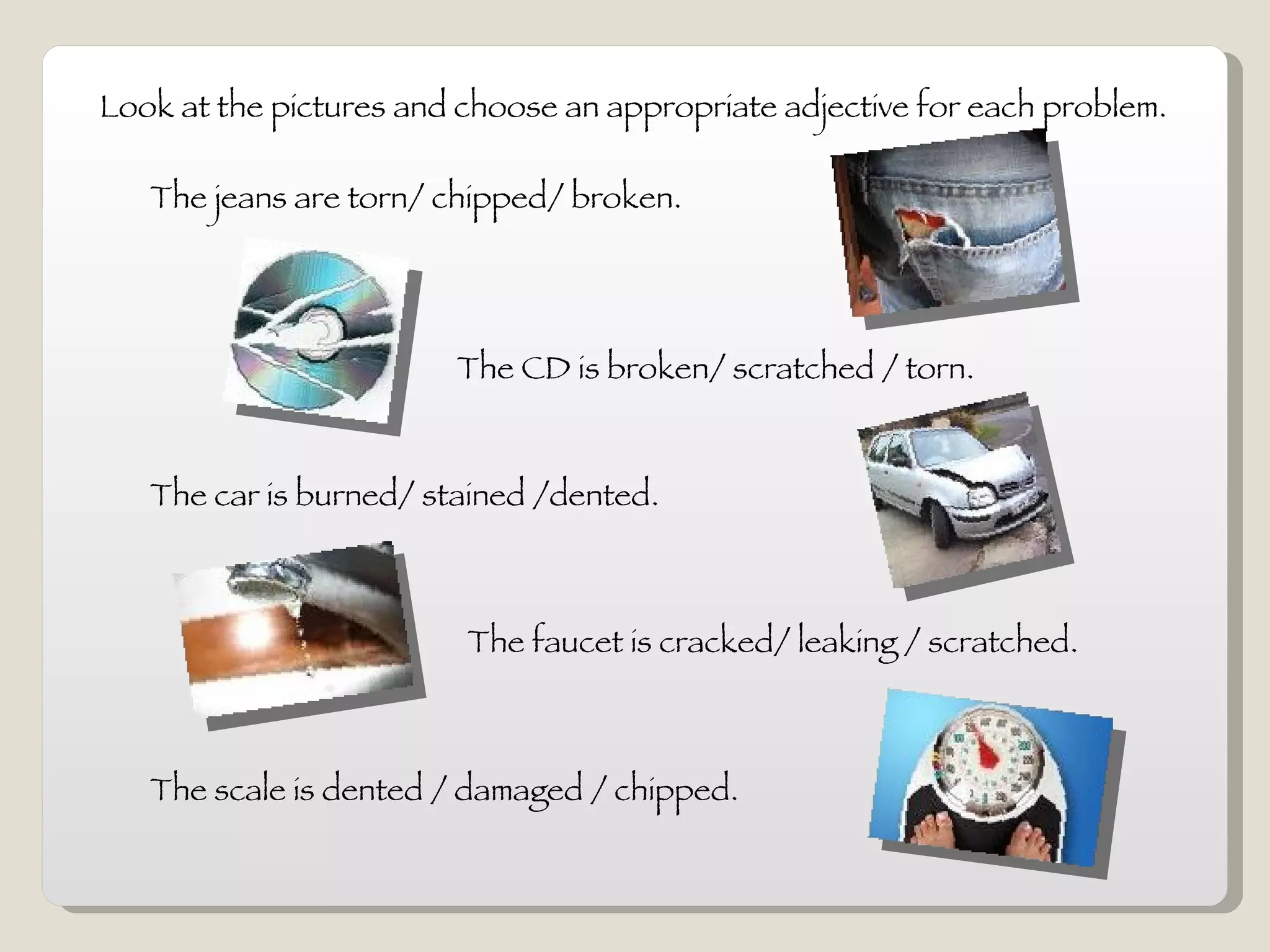 Look at the pictures and choose an appropriate adjective for each problem. The jeans are torn/ chipped/ broken.  The CD is broken/ scratched / torn.  The car is burned/ stained /dented. The faucet is cracked/ leaking / scratched. The scale is dented / damaged / chipped. 