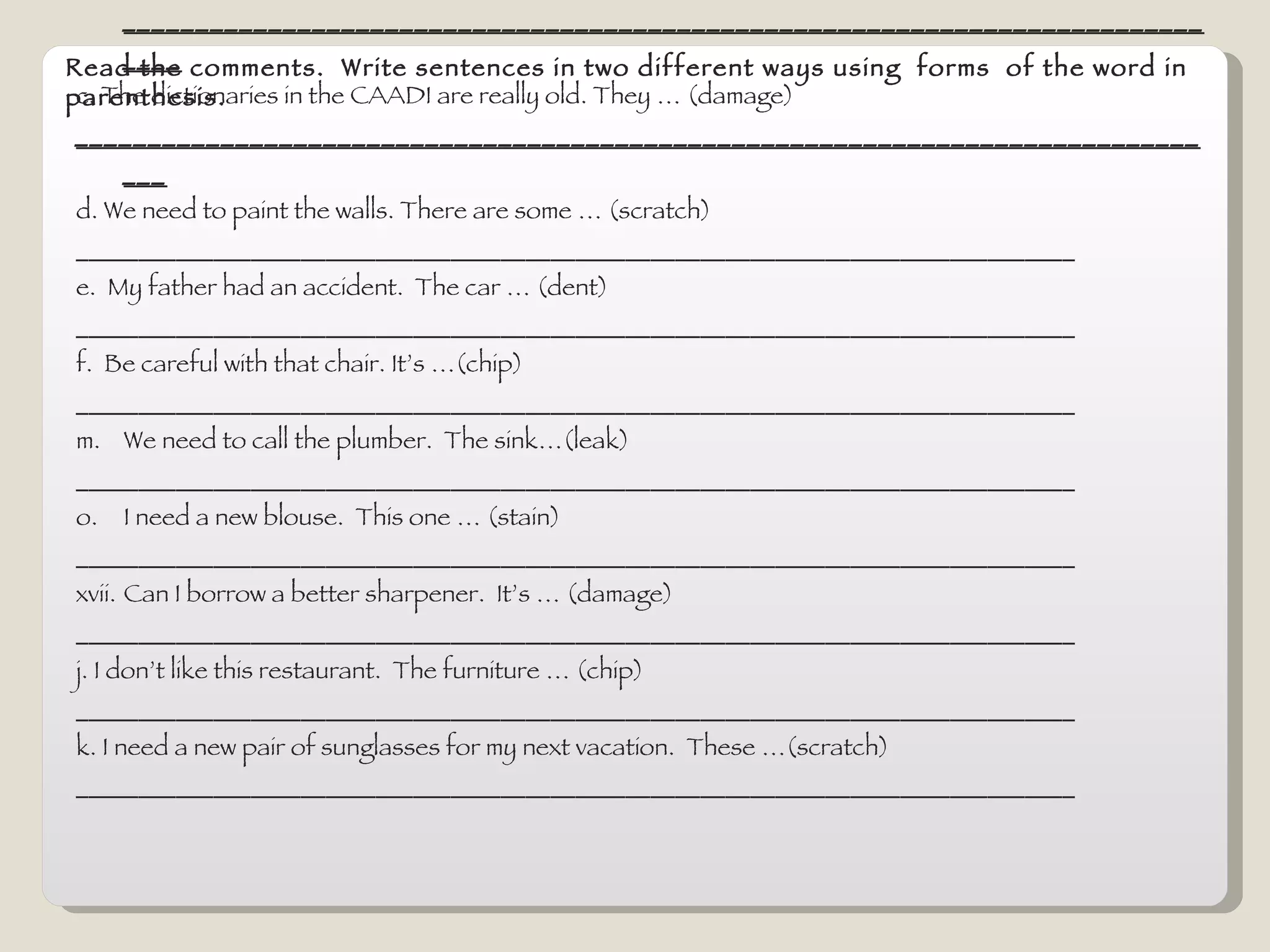 Read the comments.  Write sentences in two different ways using  forms  of the word in parenthesis. Can you give another computer.  This one … (stain) This one has a  stain  in it.  This one is  stained.   b. My son needs a new uniform for the school.  It’s has …(tear) ______________________________________________________________________________ c. The dictionaries in the CAADI are really old. They … (damage) ________________________________________________________________________________ d. We need to paint the walls. There are some … (scratch) ________________________________________________________________________________ e.  My father had an accident.  The car … (dent) ________________________________________________________________________________ f.  Be careful with that chair. It’s …(chip) ________________________________________________________________________________ We need to call the plumber.  The sink…(leak) ________________________________________________________________________________ I need a new blouse.  This one … (stain) ________________________________________________________________________________ Can I borrow a better sharpener.  It’s … (damage) ________________________________________________________________________________ j. I don’t like this restaurant.  The furniture … (chip) ________________________________________________________________________________ k. I need a new pair of sunglasses for my next vacation.  These …(scratch) ________________________________________________________________________________ 