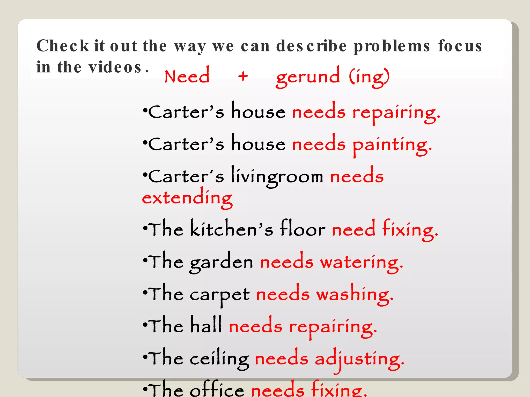 Check it out the way we can describe problems focus in the videos. Need  +  gerund (ing) Carter’s house  needs repairing. Carter’s house  needs painting. Carter´s livingroom  needs extending The kitchen’s floor  need fixing. The garden  needs watering. The carpet  needs washing. The hall  needs repairing. The ceiling  needs adjusting. The office  needs fixing. 
