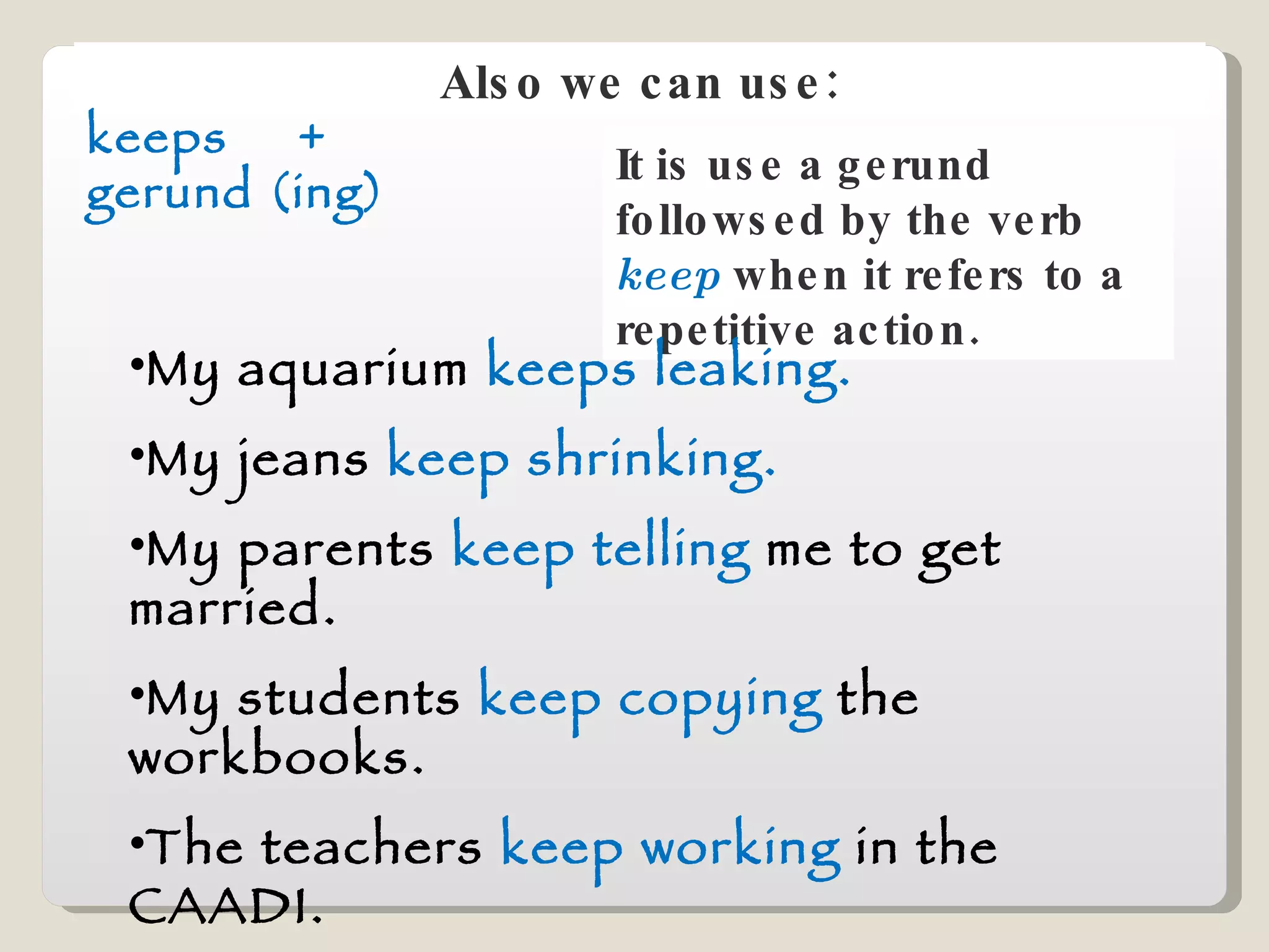 Also we can use: keeps  +  gerund (ing) It is use a gerund followsed by the verb  keep   when it refers to a repetitive action. My aquarium  keeps leaking. My jeans  keep shrinking. My parents  keep telling  me to get married. My students  keep copying  the workbooks. The teachers  keep working  in the CAADI. The kids  keep running  outside the classroom. 