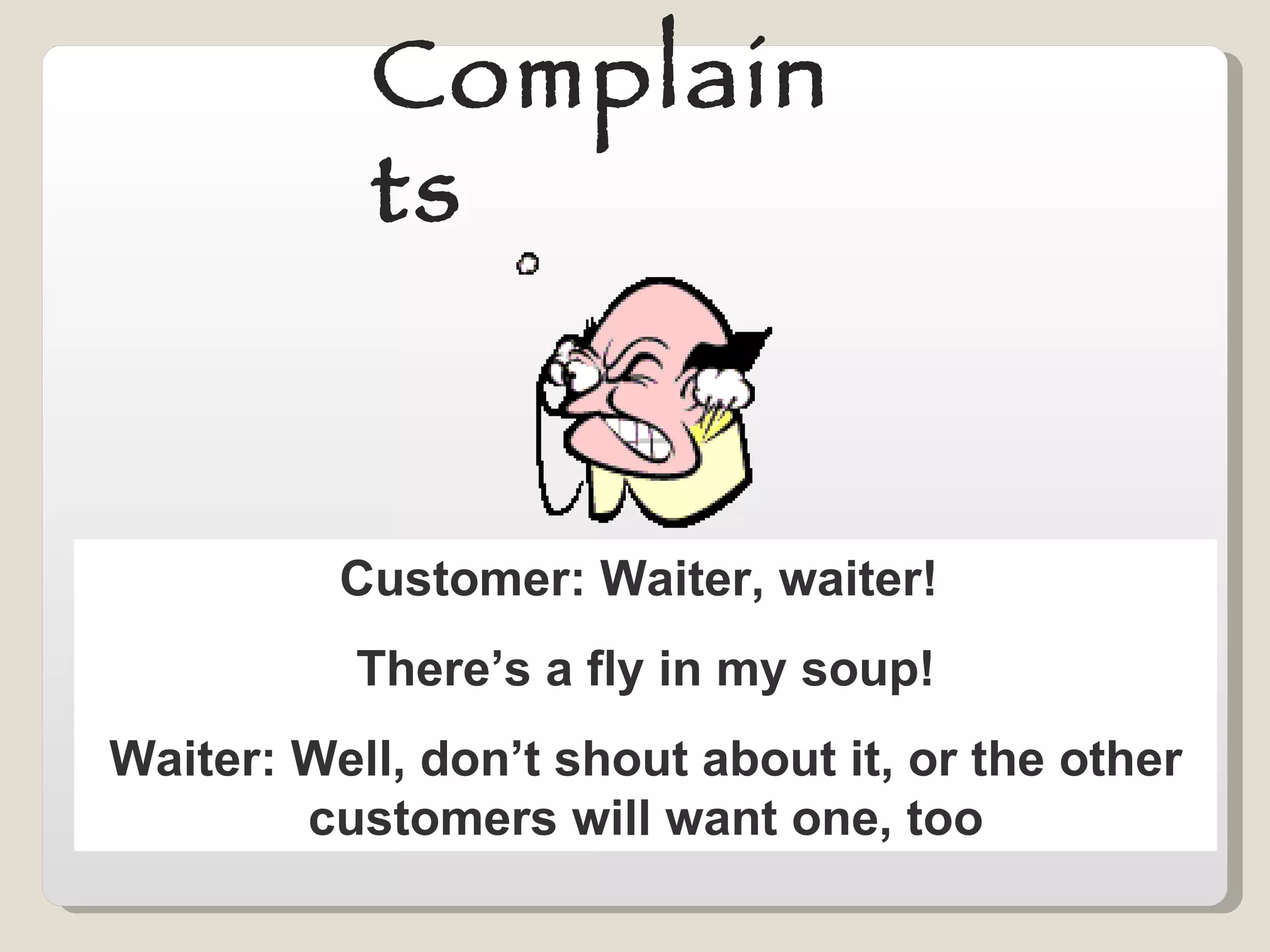 Complaints Customer: Waiter, waiter!  There’s a fly in my soup! Waiter: Well, don’t shout about it, or the other customers will want one, too 
