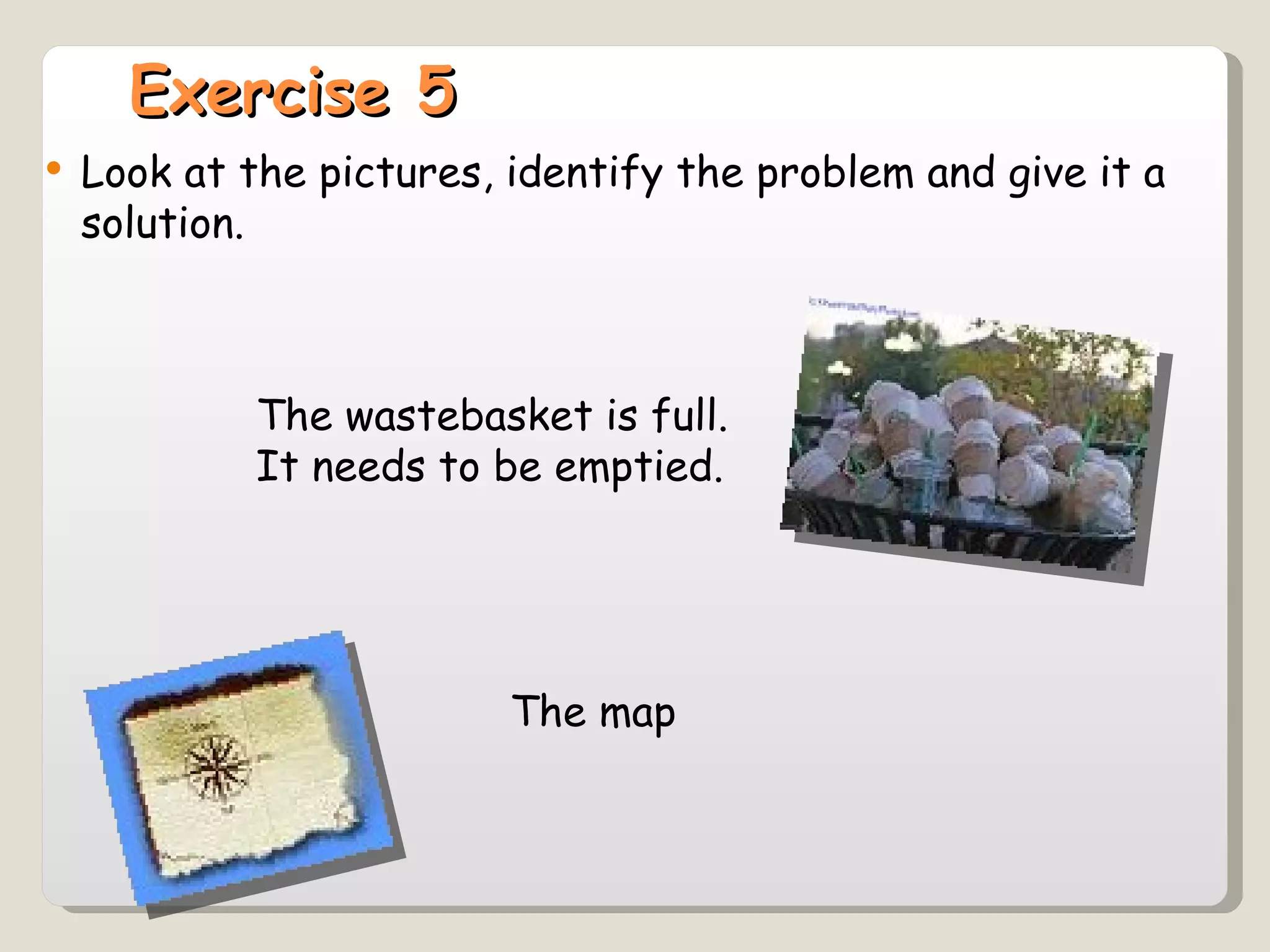 Exercise 5 Look at the pictures, identify the problem and give it a solution. The wastebasket is full. It needs to be emptied. The map  