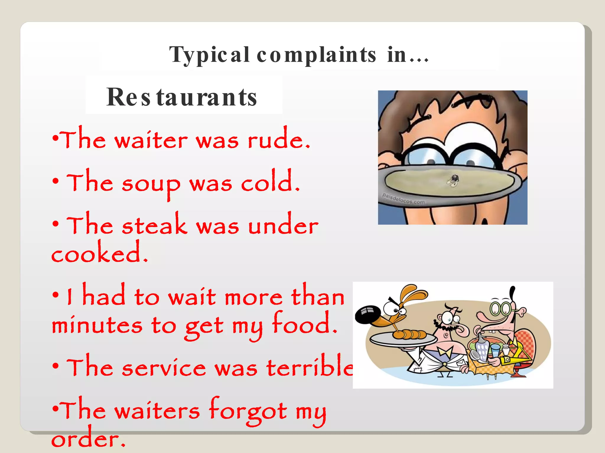 Typical complaints in… Restaurants The waiter was rude. The soup was cold. The steak was under cooked. I had to wait more than 30 minutes to get my food. The service was terrible.  The waiters forgot my order. 