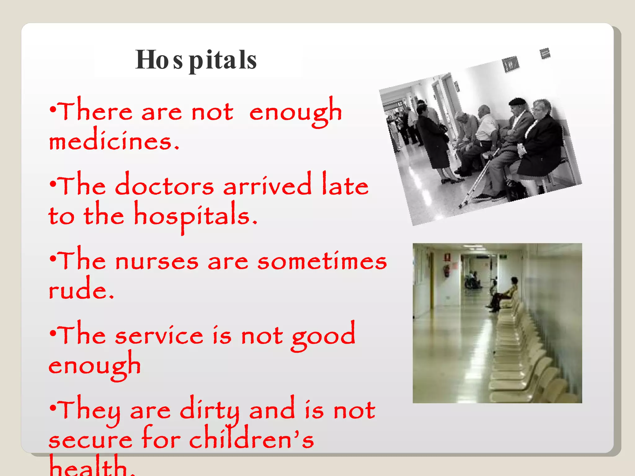 Hospitals There are not  enough medicines. The doctors arrived late to the hospitals. The nurses are sometimes rude. The service is not good enough They are dirty and is not secure for children’s health. 