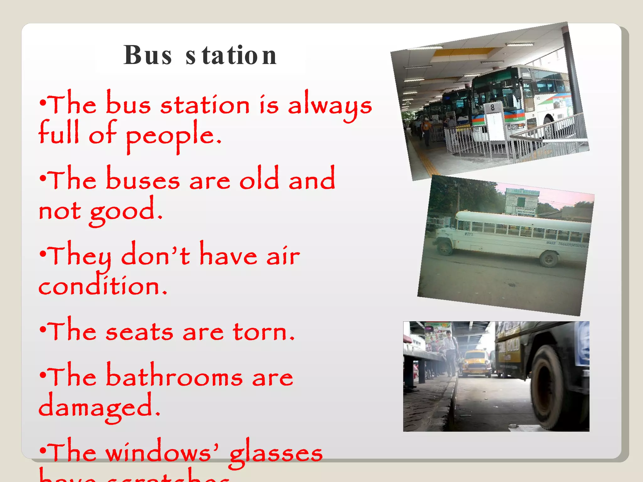 Bus station The bus station is always full of people. The buses are old and not good. They don’t have air condition. The seats are torn. The bathrooms are damaged. The windows’ glasses have scratches. 