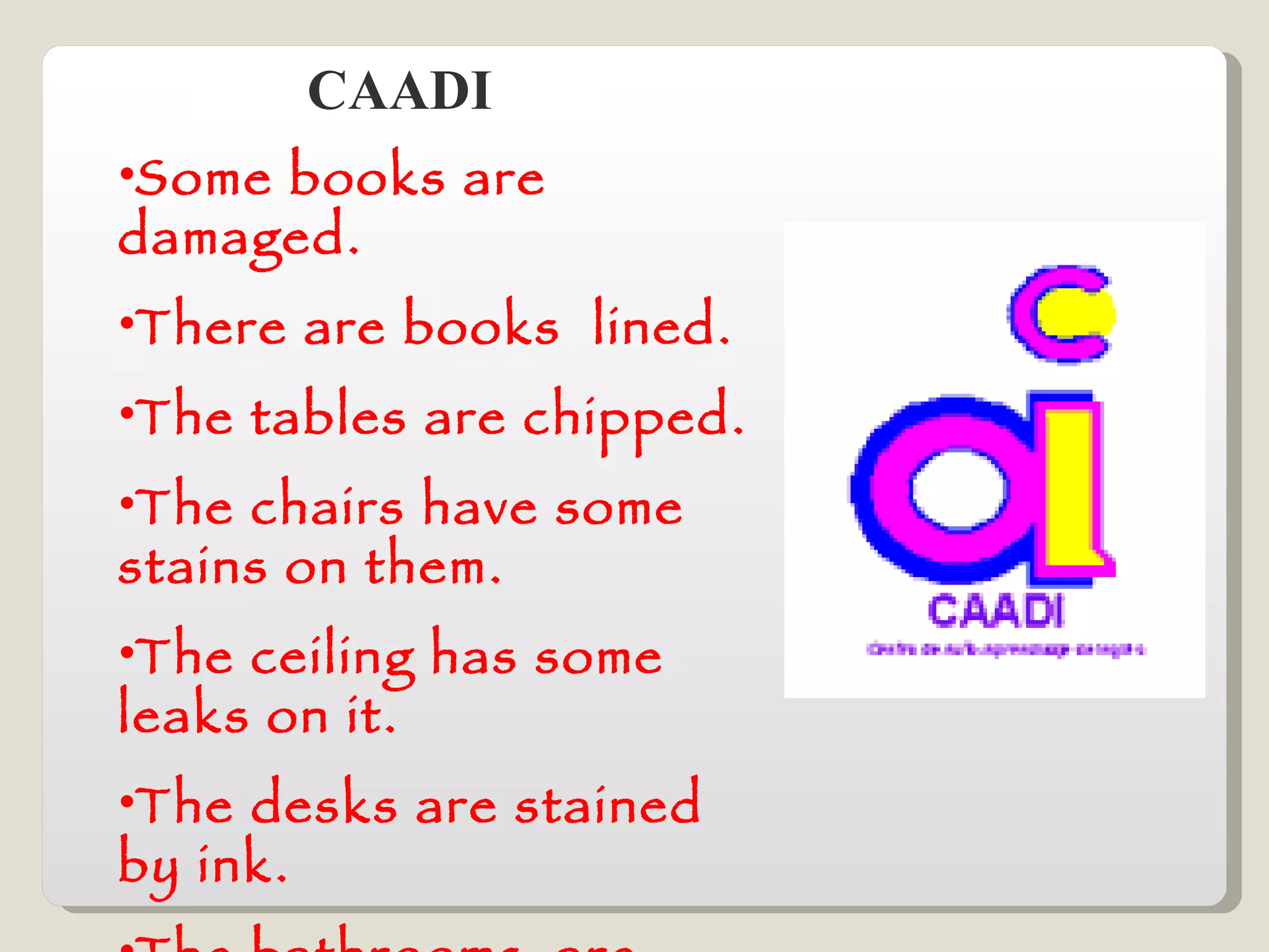 CAADI Some books are damaged. There are books  lined. The tables are chipped. The chairs have some stains on them. The ceiling has some leaks on it. The desks are stained by ink. The bathrooms  are leaking. 