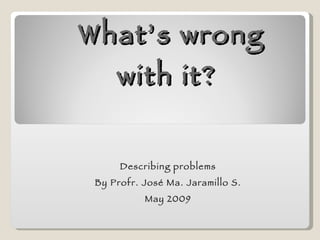 What’s wrong with it?  Describing problems By Profr. José Ma. Jaramillo S. May 2009 