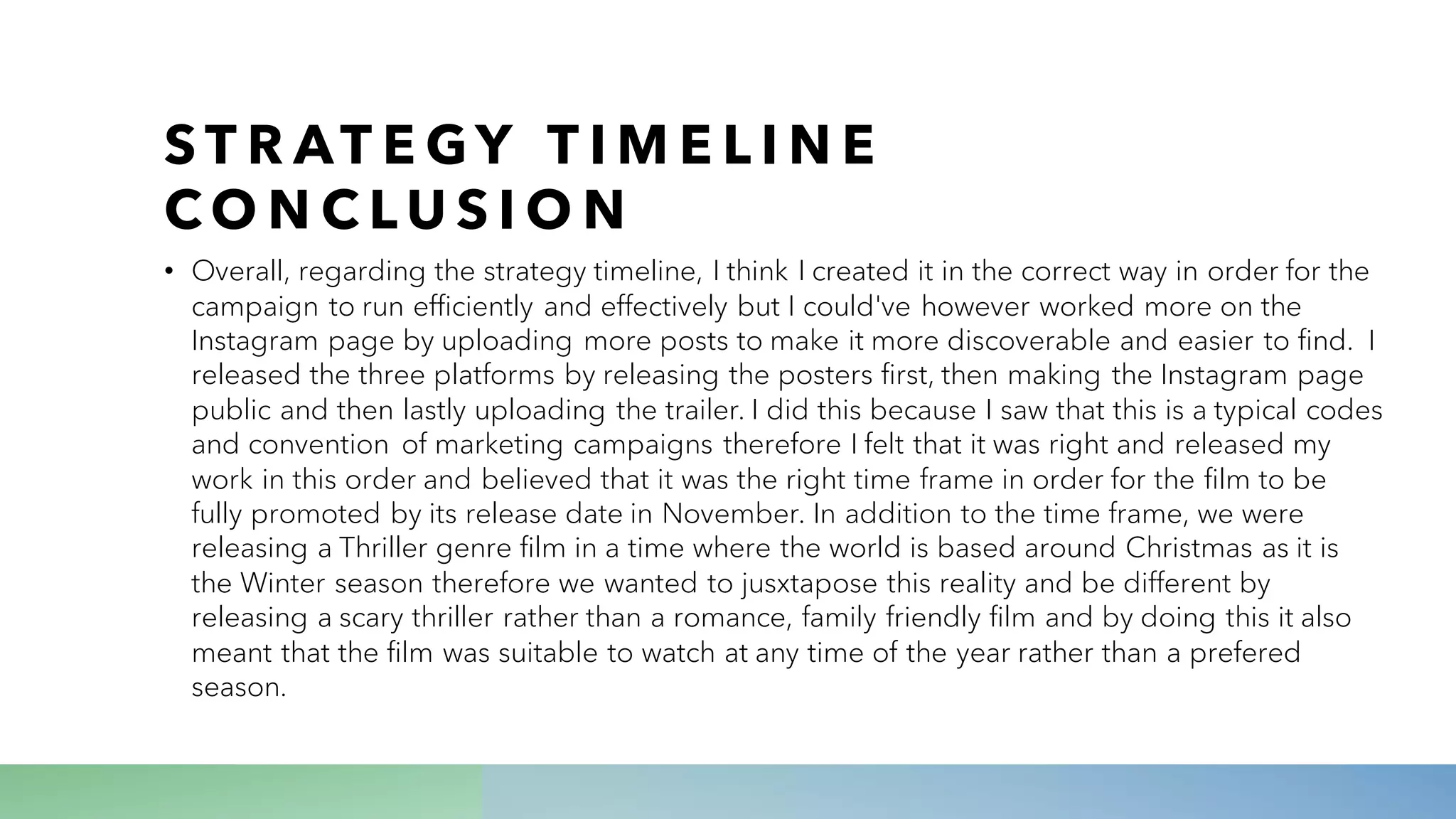 S T R AT E GY T I M E L I N E
C O N C L U S I O N
• Overall, regarding the strategy timeline, I think I created it in the correct way in order for the
campaign to run efficiently and effectively but I could've however worked more on the
Instagram page by uploading more posts to make it more discoverable and easier to find. I
released the three platforms by releasing the posters first, then making the Instagram page
public and then lastly uploading the trailer. I did this because I saw that this is a typical codes
and convention of marketing campaigns therefore I felt that it was right and released my
work in this order and believed that it was the right time frame in order for the film to be
fully promoted by its release date in November. In addition to the time frame, we were
releasing a Thriller genre film in a time where the world is based around Christmas as it is
the Winter season therefore we wanted to jusxtapose this reality and be different by
releasing a scary thriller rather than a romance, family friendly film and by doing this it also
meant that the film was suitable to watch at any time of the year rather than a prefered
season.
 