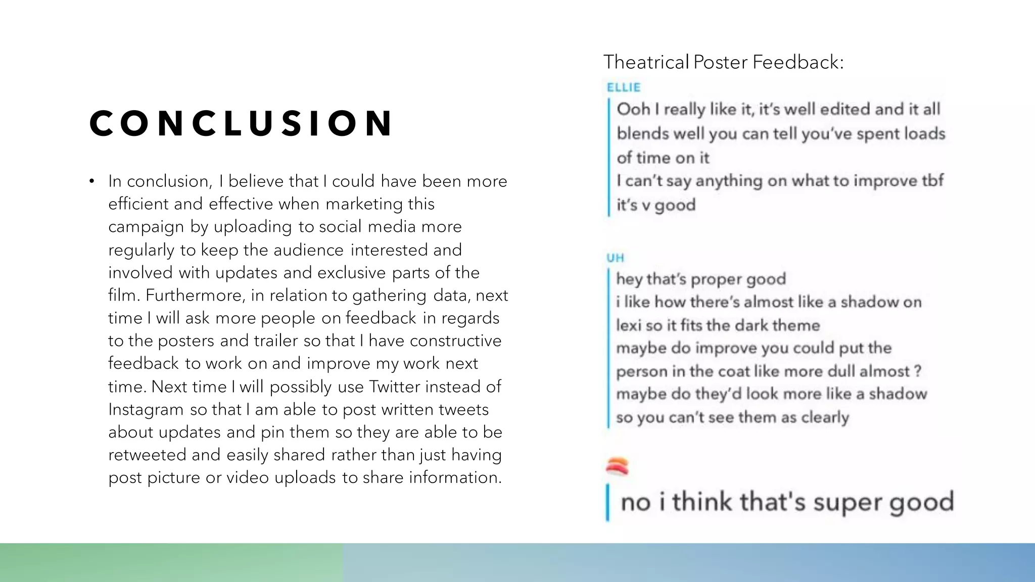 C O N C L U S I O N
• In conclusion, I believe that I could have been more
efficient and effective when marketing this
campaign by uploading to social media more
regularly to keep the audience interested and
involved with updates and exclusive parts of the
film. Furthermore, in relation to gathering data, next
time I will ask more people on feedback in regards
to the posters and trailer so that I have constructive
feedback to work on and improve my work next
time. Next time I will possibly use Twitter instead of
Instagram so that I am able to post written tweets
about updates and pin them so they are able to be
retweeted and easily shared rather than just having
post picture or video uploads to share information.
Theatrical Poster Feedback:
 