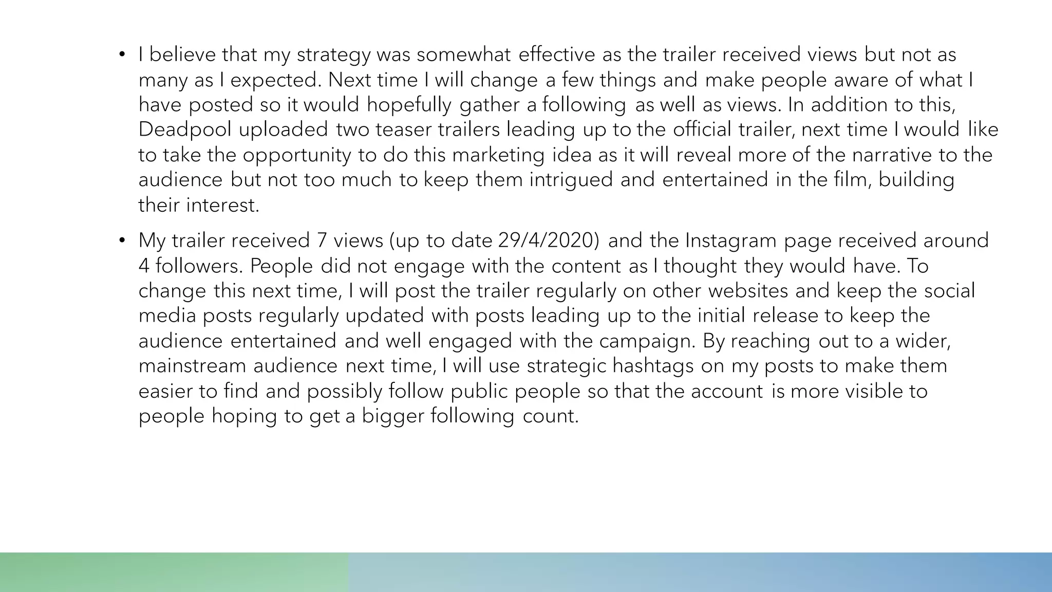 • I believe that my strategy was somewhat effective as the trailer received views but not as
many as I expected. Next time I will change a few things and make people aware of what I
have posted so it would hopefully gather a following as well as views. In addition to this,
Deadpool uploaded two teaser trailers leading up to the official trailer, next time I would like
to take the opportunity to do this marketing idea as it will reveal more of the narrative to the
audience but not too much to keep them intrigued and entertained in the film, building
their interest.
• My trailer received 7 views (up to date 29/4/2020) and the Instagram page received around
4 followers. People did not engage with the content as I thought they would have. To
change this next time, I will post the trailer regularly on other websites and keep the social
media posts regularly updated with posts leading up to the initial release to keep the
audience entertained and well engaged with the campaign. By reaching out to a wider,
mainstream audience next time, I will use strategic hashtags on my posts to make them
easier to find and possibly follow public people so that the account is more visible to
people hoping to get a bigger following count.
 