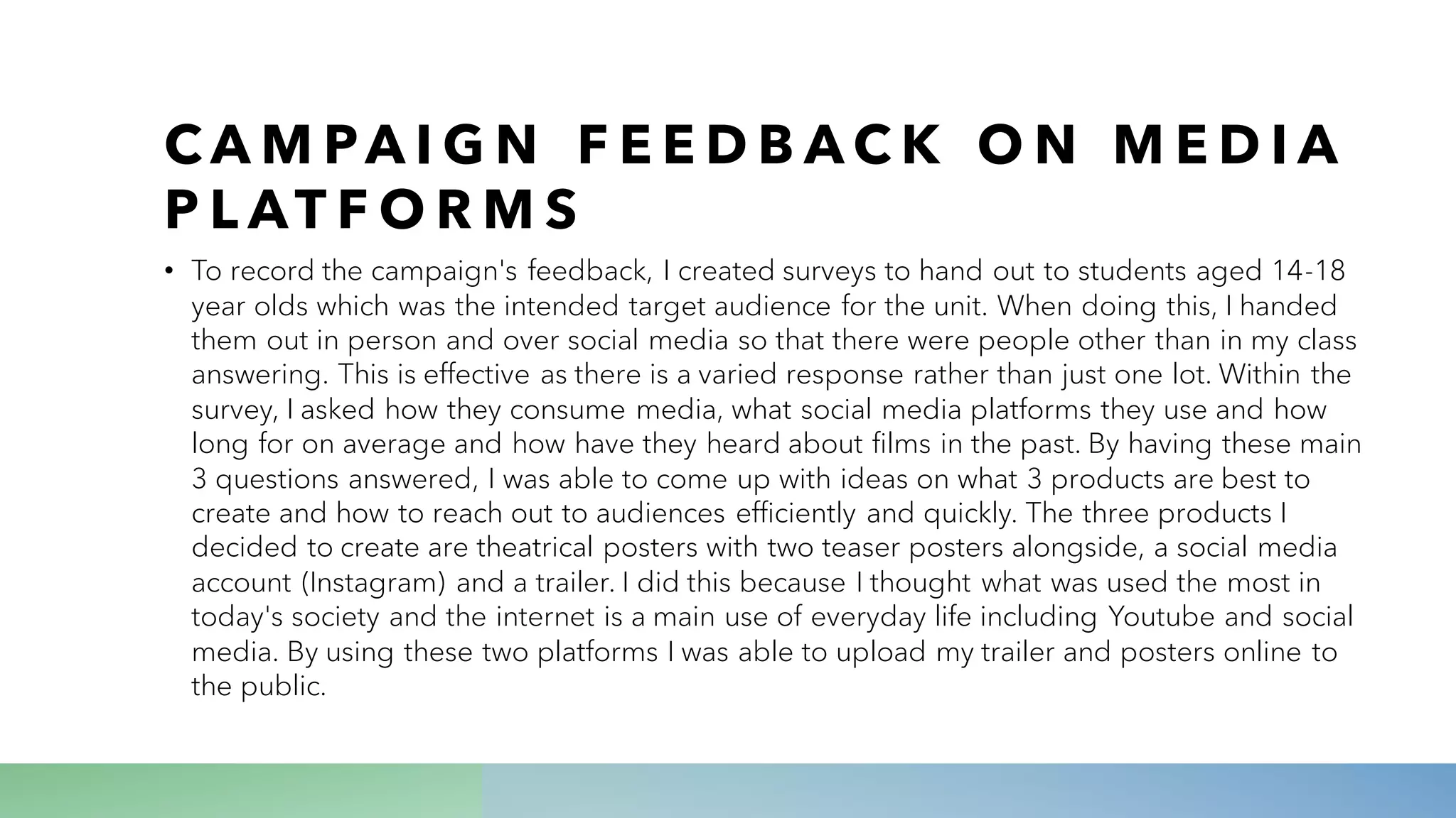 C A M PA I G N F E E D B A C K O N M E D I A
P L AT F O R M S
• To record the campaign's feedback, I created surveys to hand out to students aged 14-18
year olds which was the intended target audience for the unit. When doing this, I handed
them out in person and over social media so that there were people other than in my class
answering. This is effective as there is a varied response rather than just one lot. Within the
survey, I asked how they consume media, what social media platforms they use and how
long for on average and how have they heard about films in the past. By having these main
3 questions answered, I was able to come up with ideas on what 3 products are best to
create and how to reach out to audiences efficiently and quickly. The three products I
decided to create are theatrical posters with two teaser posters alongside, a social media
account (Instagram) and a trailer. I did this because I thought what was used the most in
today's society and the internet is a main use of everyday life including Youtube and social
media. By using these two platforms I was able to upload my trailer and posters online to
the public.
 