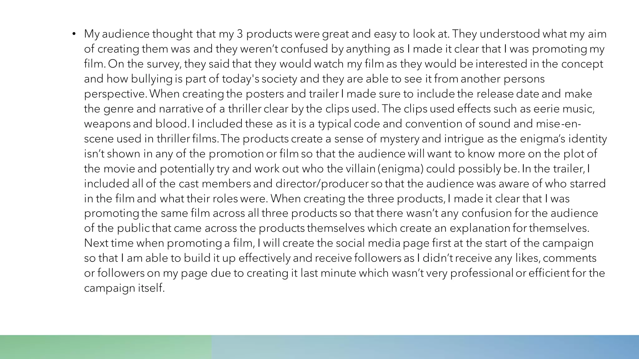 • My audience thought that my 3 products were great and easy to look at. They understood what my aim
of creating them was and they weren’t confused by anything as I made it clear that I was promoting my
film.On the survey, they said that they would watch my film as they would be interested in the concept
and how bullying is part of today's society and they are able to see it from another persons
perspective.When creating the posters and trailer I made sure to include the release date and make
the genre and narrative of a thriller clear by the clips used. The clips used effects such as eerie music,
weapons and blood.I included these as it is a typical code and convention of sound and mise-en-
scene used in thriller films.The products create a sense of mystery and intrigue as the enigma’s identity
isn’t shown in any of the promotion or film so that the audience will want to know more on the plot of
the movie and potentially try and work out who the villain (enigma) could possibly be.In the trailer,I
included all of the cast members and director/producer so that the audience was aware of who starred
in the film and what their roles were. When creating the three products,I made it clear that I was
promoting the same film across all three products so that there wasn’t any confusion for the audience
of the public that came across the products themselves which create an explanation for themselves.
Next time when promoting a film, I will create the social media page first at the start of the campaign
so that I am able to build it up effectively and receive followers as I didn’t receive any likes,comments
or followers on my page due to creating it last minute which wasn’t very professionalor efficient for the
campaign itself.
 