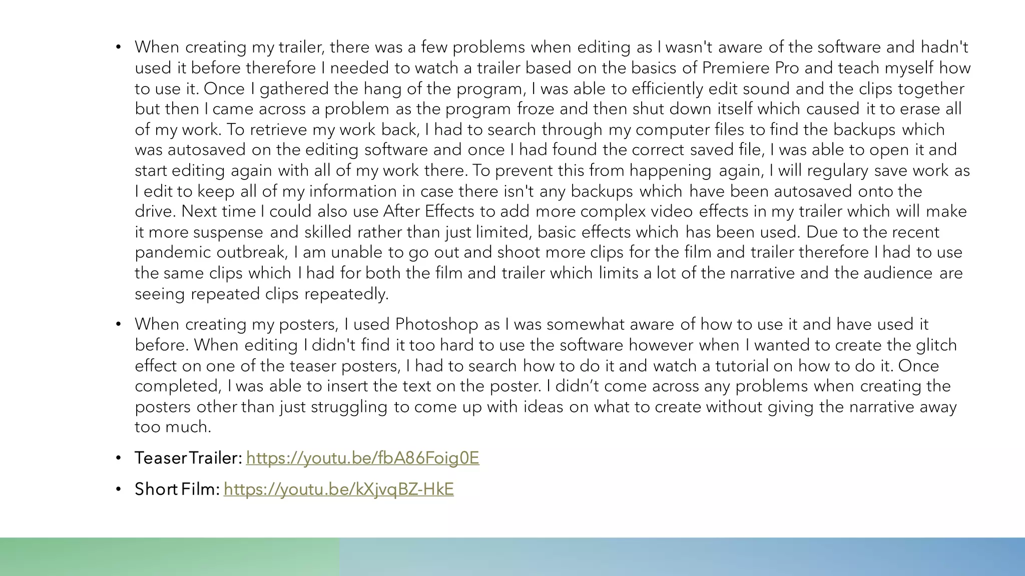 • When creating my trailer, there was a few problems when editing as I wasn't aware of the software and hadn't
used it before therefore I needed to watch a trailer based on the basics of Premiere Pro and teach myself how
to use it. Once I gathered the hang of the program, I was able to efficiently edit sound and the clips together
but then I came across a problem as the program froze and then shut down itself which caused it to erase all
of my work. To retrieve my work back, I had to search through my computer files to find the backups which
was autosaved on the editing software and once I had found the correct saved file, I was able to open it and
start editing again with all of my work there. To prevent this from happening again, I will regulary save work as
I edit to keep all of my information in case there isn't any backups which have been autosaved onto the
drive. Next time I could also use After Effects to add more complex video effects in my trailer which will make
it more suspense and skilled rather than just limited, basic effects which has been used. Due to the recent
pandemic outbreak, I am unable to go out and shoot more clips for the film and trailer therefore I had to use
the same clips which I had for both the film and trailer which limits a lot of the narrative and the audience are
seeing repeated clips repeatedly.
• When creating my posters, I used Photoshop as I was somewhat aware of how to use it and have used it
before. When editing I didn't find it too hard to use the software however when I wanted to create the glitch
effect on one of the teaser posters, I had to search how to do it and watch a tutorial on how to do it. Once
completed, I was able to insert the text on the poster. I didn’t come across any problems when creating the
posters other than just struggling to come up with ideas on what to create without giving the narrative away
too much.
• TeaserTrailer: https://youtu.be/fbA86Foig0E
• Short Film: https://youtu.be/kXjvqBZ-HkE
 