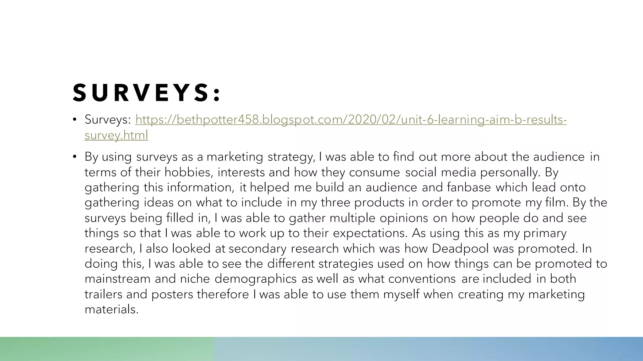 S U R V E Y S :
• Surveys: https://bethpotter458.blogspot.com/2020/02/unit-6-learning-aim-b-results-
survey.html
• By using surveys as a marketing strategy, I was able to find out more about the audience in
terms of their hobbies, interests and how they consume social media personally. By
gathering this information, it helped me build an audience and fanbase which lead onto
gathering ideas on what to include in my three products in order to promote my film. By the
surveys being filled in, I was able to gather multiple opinions on how people do and see
things so that I was able to work up to their expectations. As using this as my primary
research, I also looked at secondary research which was how Deadpool was promoted. In
doing this, I was able to see the different strategies used on how things can be promoted to
mainstream and niche demographics as well as what conventions are included in both
trailers and posters therefore I was able to use them myself when creating my marketing
materials.
 