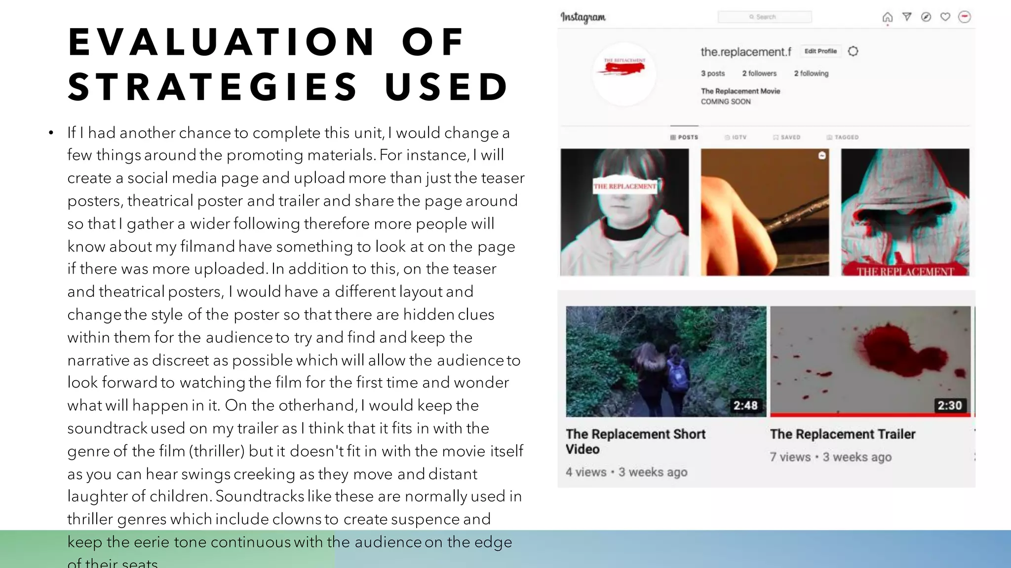 E V A L U AT I O N O F
S T R AT E G I E S U S E D
• If I had another chance to complete this unit,I would change a
few things around the promoting materials.For instance,I will
create a social media page and upload more than just the teaser
posters, theatrical poster and trailer and share the page around
so that I gather a wider following therefore more people will
know about my filmand have something to look at on the page
if there was more uploaded.In addition to this, on the teaser
and theatrical posters, I would have a different layout and
changethe style of the poster so that there are hidden clues
within them for the audienceto try and find and keep the
narrative as discreet as possible which will allow the audienceto
look forward to watching the film for the first time and wonder
what will happen in it. On the otherhand,I would keep the
soundtrack used on my trailer as I think that it fits in with the
genre of the film (thriller) but it doesn't fit in with the movie itself
as you can hear swings creeking as they move and distant
laughter of children.Soundtracks like these are normally used in
thriller genres which include clowns to create suspence and
keep the eerie tone continuous with the audienceon the edge
 