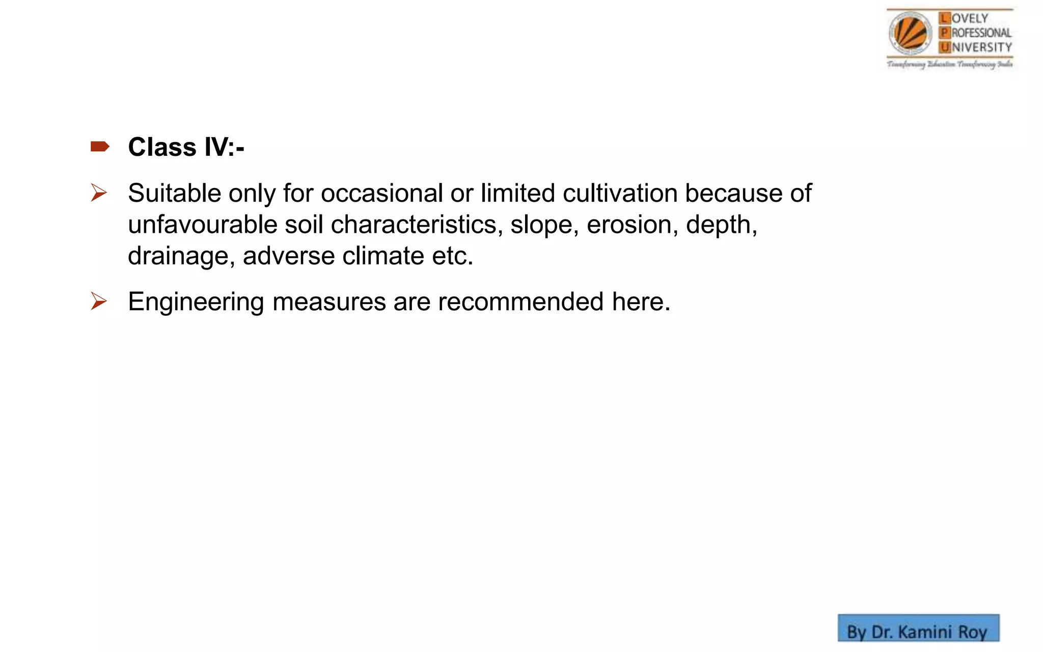  Class IV:-
 Suitable only for occasional or limited cultivation because of
unfavourable soil characteristics, slope, erosion, depth,
drainage, adverse climate etc.
 Engineering measures are recommended here.
 