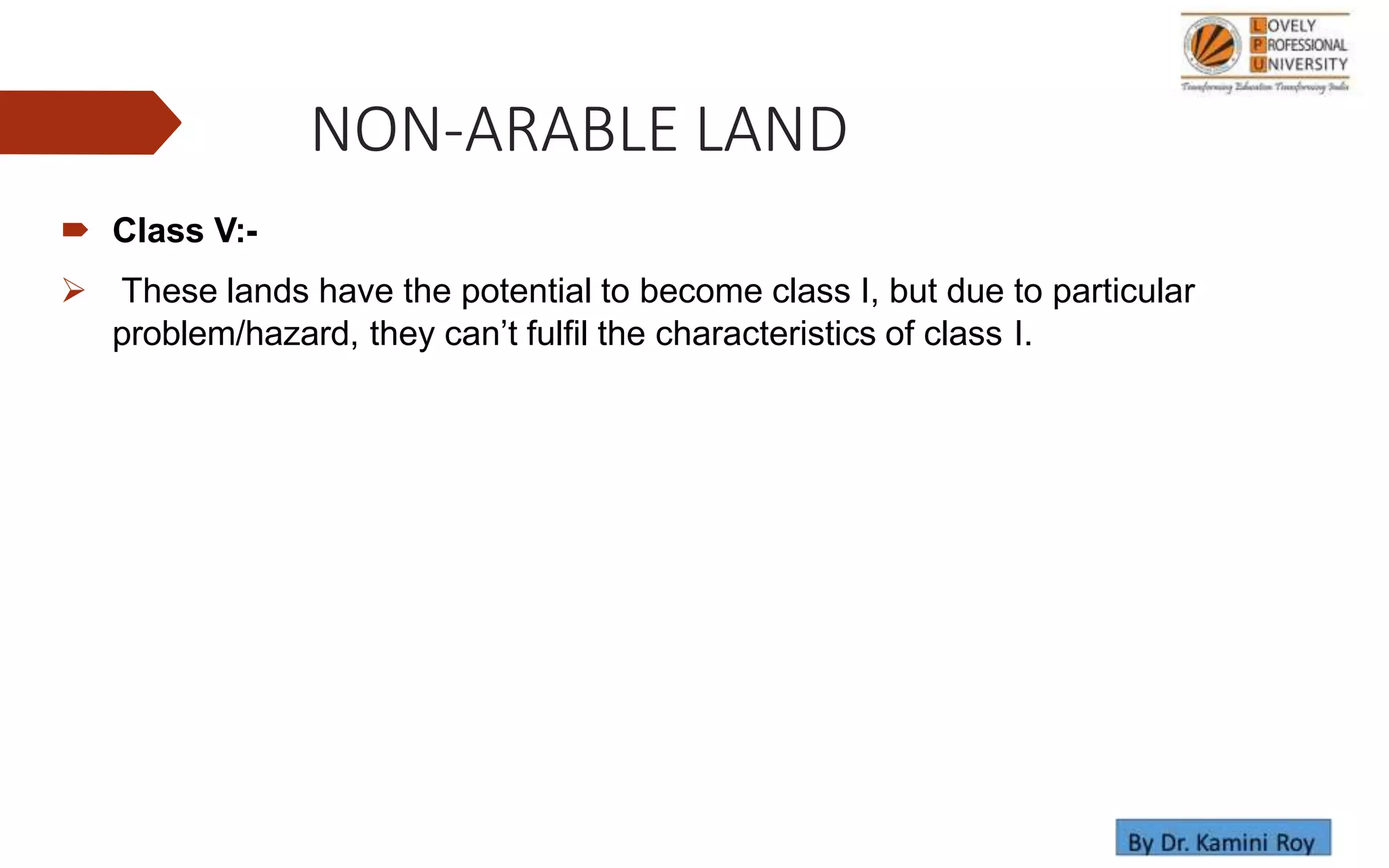 NON-ARABLE LAND
 Class V:-
 These lands have the potential to become class I, but due to particular
problem/hazard, they can’t fulfil the characteristics of class I.
 