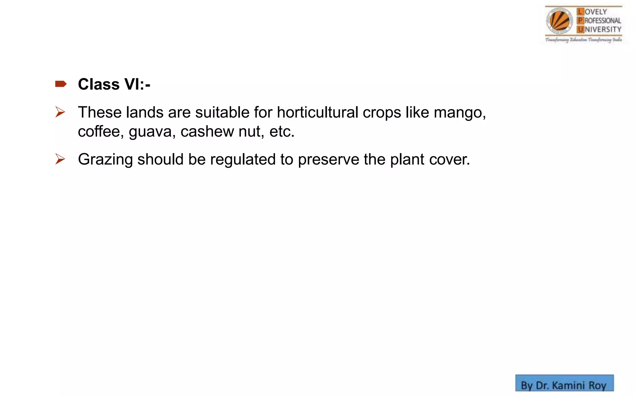  Class VI:-
 These lands are suitable for horticultural crops like mango,
coffee, guava, cashew nut, etc.
 Grazing should be regulated to preserve the plant cover.
 