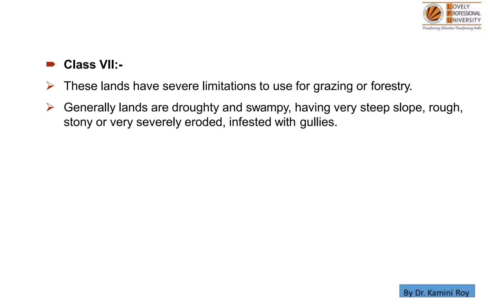  Class VII:-
 These lands have severe limitations to use for grazing or forestry.
 Generally lands are droughty and swampy, having very steep slope, rough,
stony or very severely eroded, infested with gullies.
 