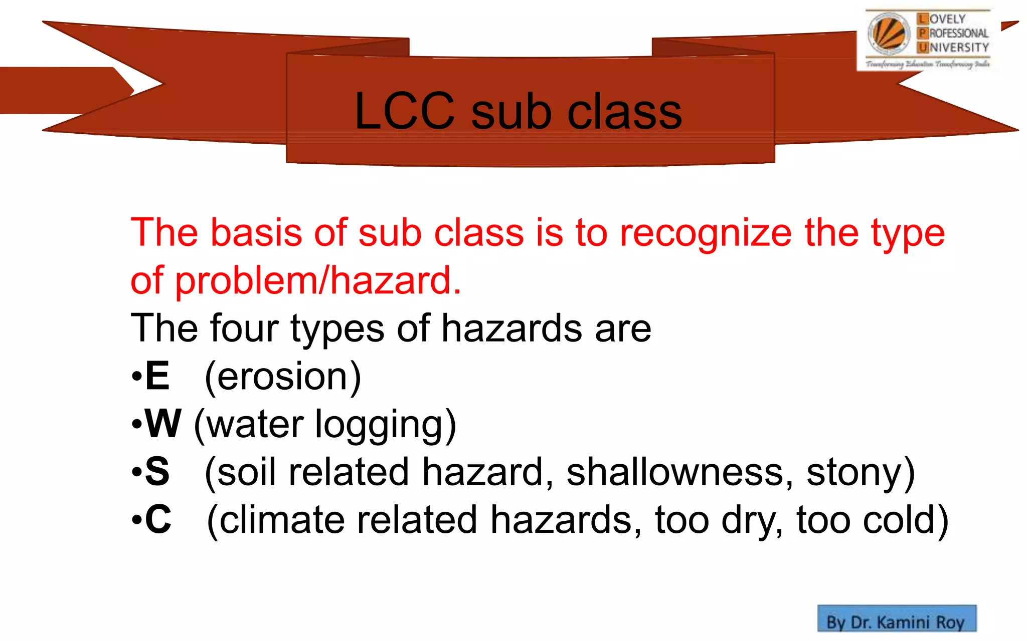 The basis of sub class is to recognize the type
of problem/hazard.
The four types of hazards are
•E (erosion)
•W (water logging)
•S (soil related hazard, shallowness, stony)
•C (climate related hazards, too dry, too cold)
LCC sub class
 