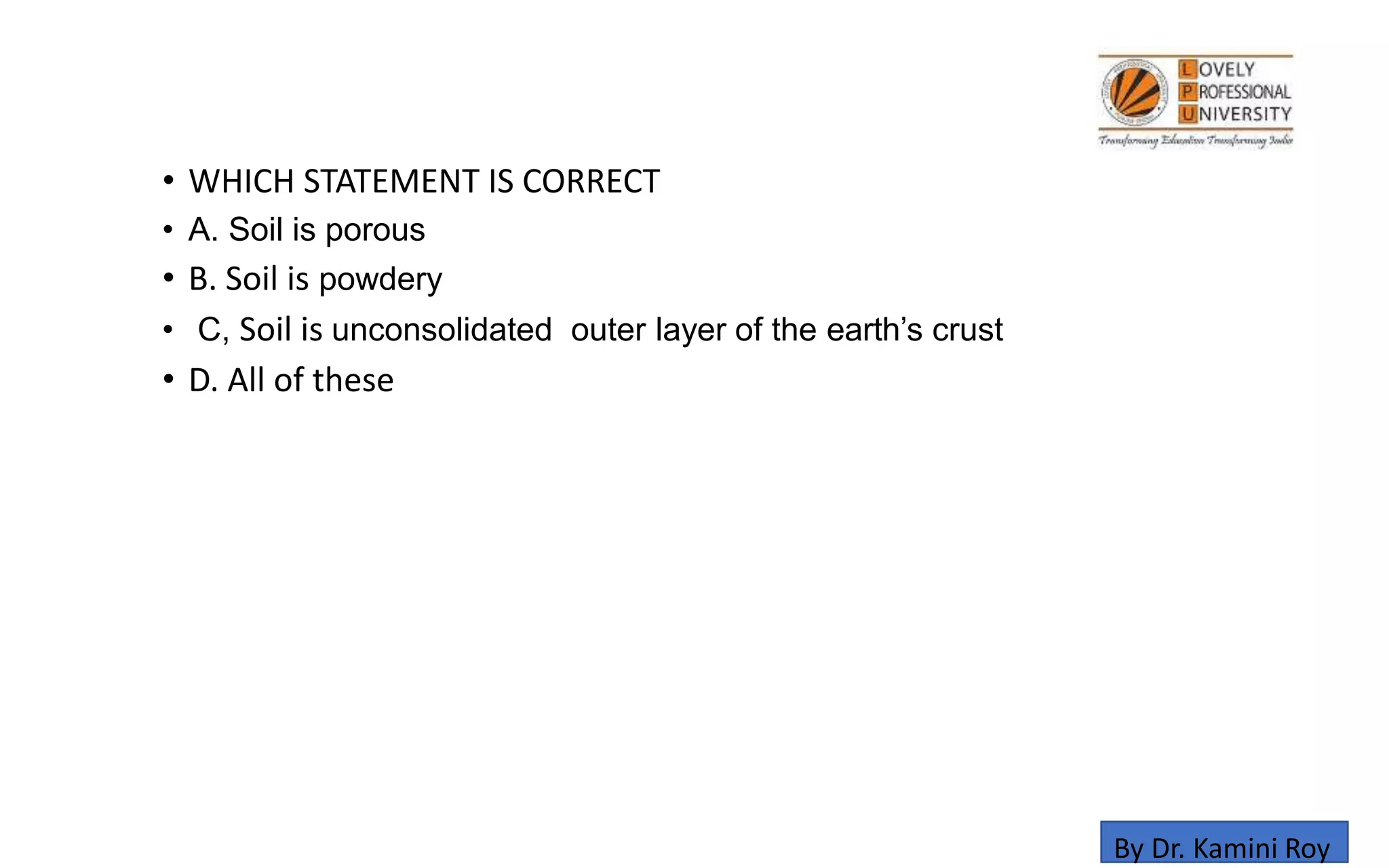 • WHICH STATEMENT IS CORRECT
• A. Soil is porous
• B. Soil is powdery
• C, Soil is unconsolidated outer layer of the earth’s crust
• D. All of these
By Dr. Kamini Roy
 