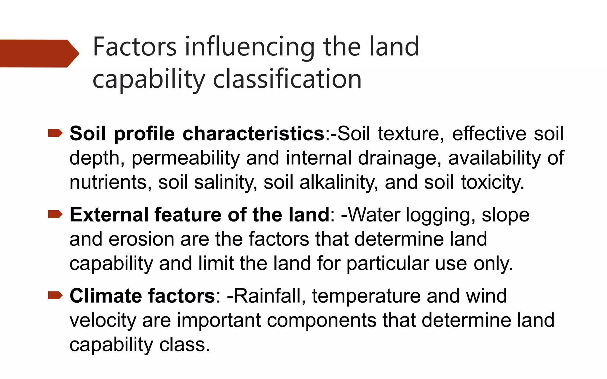 Factors influencing the land
capability classification
 Soil profile characteristics:-Soil texture, effective soil
depth, permeability and internal drainage, availability of
nutrients, soil salinity, soil alkalinity, and soil toxicity.
 External feature of the land: -Water logging, slope
and erosion are the factors that determine land
capability and limit the land for particular use only.
 Climate factors: -Rainfall, temperature and wind
velocity are important components that determine land
capability class.
 