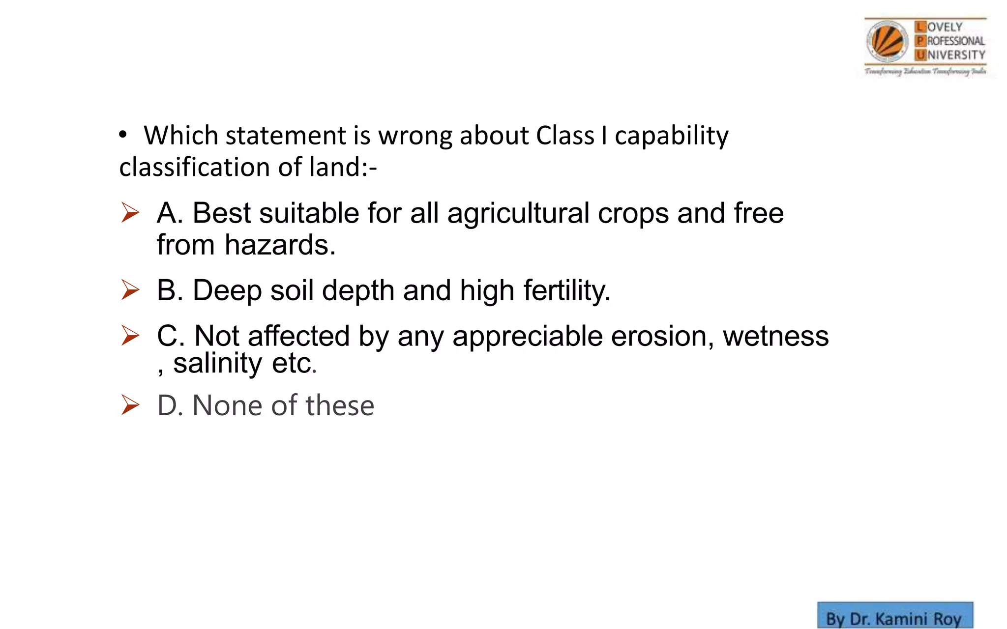 • Which statement is wrong about Class I capability
classification of land:-
 A. Best suitable for all agricultural crops and free
from hazards.
 B. Deep soil depth and high fertility.
 C. Not affected by any appreciable erosion, wetness
, salinity etc.
 D. None of these
 