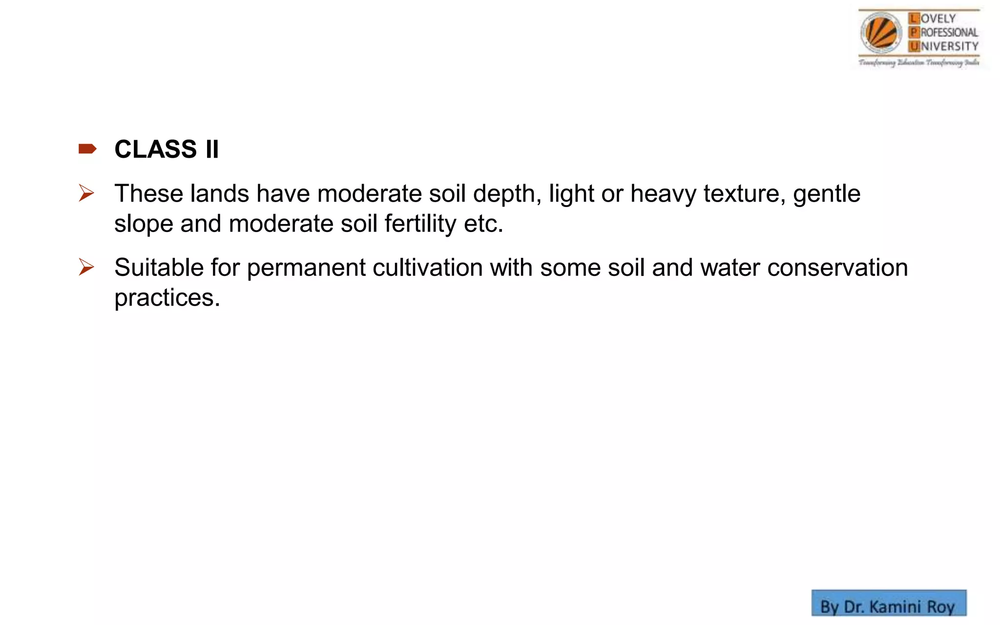  CLASS II
 These lands have moderate soil depth, light or heavy texture, gentle
slope and moderate soil fertility etc.
 Suitable for permanent cultivation with some soil and water conservation
practices.
 