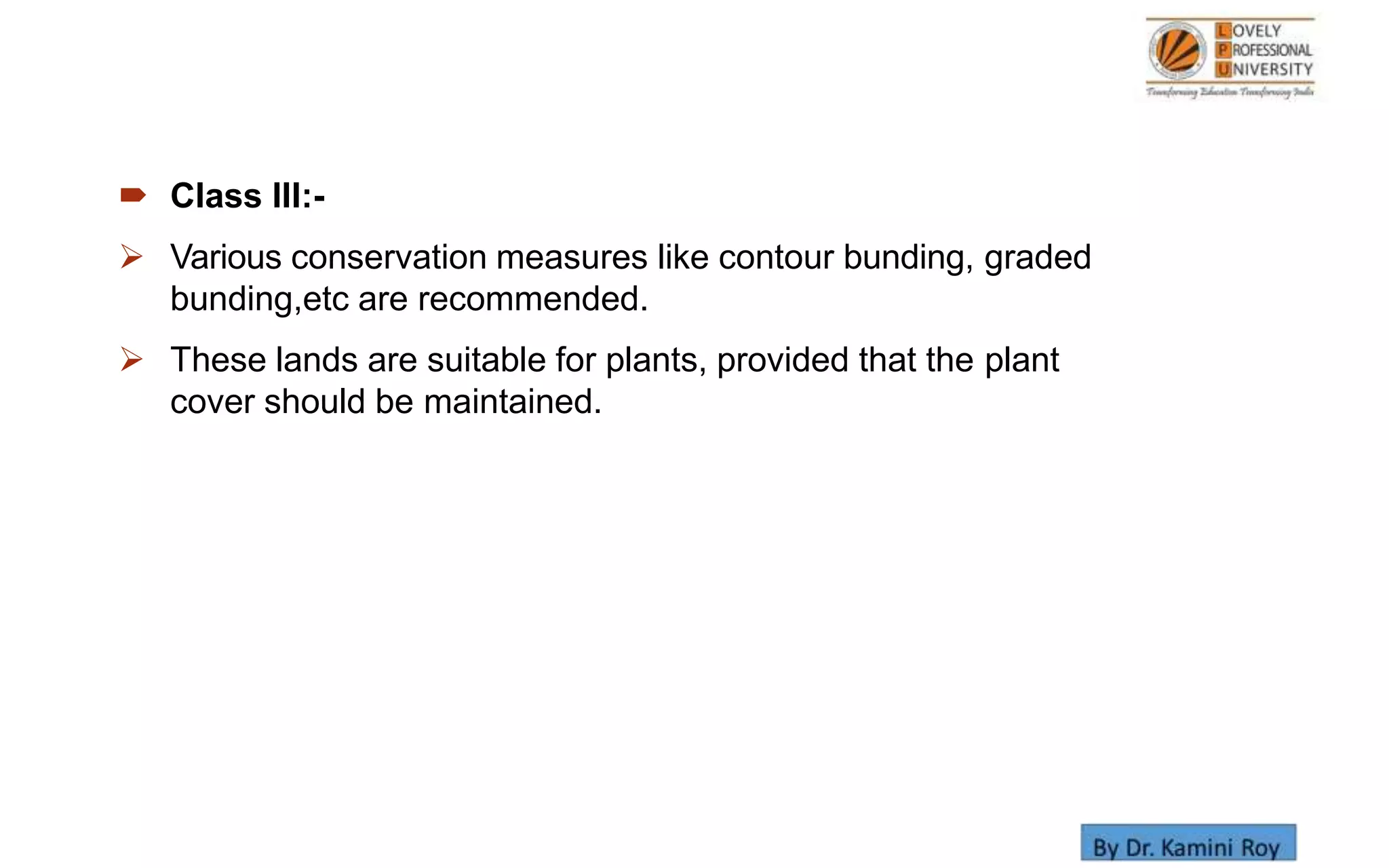  Class III:-
 Various conservation measures like contour bunding, graded
bunding,etc are recommended.
 These lands are suitable for plants, provided that the plant
cover should be maintained.
 
