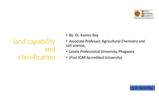 land capability
and
classification
• By- Dr. Kamini Roy
• Associate Professor, Agricultural Chemistry and
soil science,
• Lovely Professional University, Phagwara
• (First ICAR Accredited University)
By Dr. Kamini Roy
 
