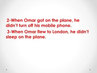 2-When Omar got on the plane, he
didn’t turn off his mobile phone.
3-When Omar flew to London, he didn’t
sleep on the plane.
 