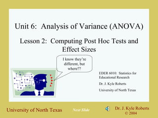 Unit 6:  Analysis of Variance (ANOVA) Lesson 2:  Computing Post Hoc Tests and Effect Sizes EDER 6010:  Statistics for Educational Research Dr. J. Kyle Roberts University of North Texas I know they’re different, but where?? Next Slide 