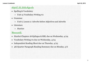 Lesson 2.notebook
1
April 22, 2013
April 22, 2013 Agenda
• Spelling & Vocabulary 
> Unit 15 Vocabulary Writing #2
• Grammar
> Unit 6, Lesson 2: Adverbs before Adjectives and Adverbs 
• Literature
> Hatchet 
Homework: 
• Hatchet Chapters 18­Epilogue & RRL due on Wednesday, 4/24
• Vocabulary Writing #2 due on Wednesday, 4/24
• Independent Reading Sheet due on Thursday, 4/25
• 4th Quarter Paragraph Reading Summary due on Monday, 5/6
 