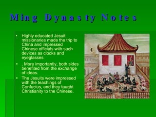 Ming Dynasty Notes Highly educated Jesuit missionaries made the trip to China and impressed Chinese officials with such devices as clocks and eyeglasses . More importantly, both sides benefited from the exchange of ideas.  The Jesuits were impressed with the teachings of Confucius, and they taught Christianity to the Chinese. 