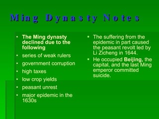 Ming Dynasty Notes The Ming dynasty declined due to the following series of weak rulers government corruption high taxes low crop yields peasant unrest major epidemic in the 1630s The suffering from the epidemic in part caused the peasant revolt led by Li Zicheng in 1644.  He occupied  Beijing,  the capital, and the last Ming emperor committed suicide. 