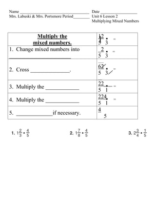 Name __________________________________ Date __________________
Mrs. Labuski & Mrs. Portsmore Period________ Unit 6 Lesson 2
                                             Multiplying Mixed Numbers


           Multiply the                         12
         mixed numbers.                        15 3
                                                        =

1. Change mixed numbers into                    _2     =
______________________                          5 3
                                                ___
                                                62      =
2. Cross ______________.
                                                5 3
                                                __
                                                22___ =
3. Multiply the ____________
                                                5 1
                                                224 =
4. Multiply the ____________
                                                5 1
                                                4
5. _____________if necessary.
                                                  5
 