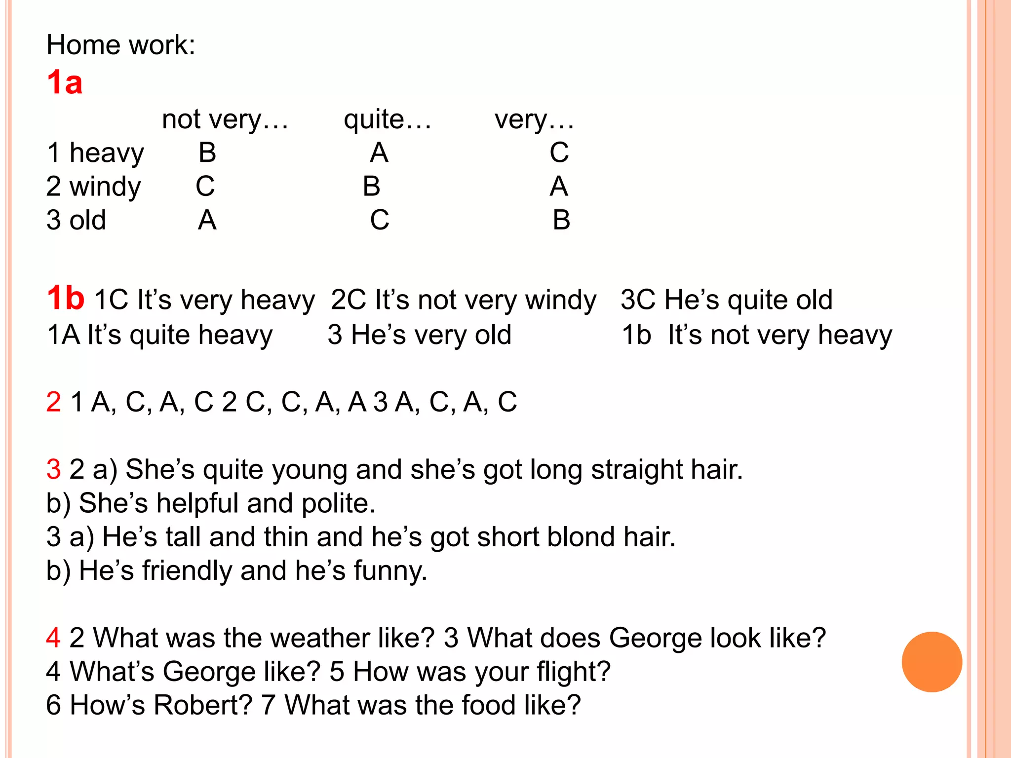 Home work:
1a
not very… quite… very…
1 heavy B A C
2 windy C B A
3 old A C B
1b 1C It’s very heavy 2C It’s not very windy 3C He’s quite old
1A It’s quite heavy 3 He’s very old 1b It’s not very heavy
2 1 A, C, A, C 2 C, C, A, A 3 A, C, A, C
3 2 a) She’s quite young and she’s got long straight hair.
b) She’s helpful and polite.
3 a) He’s tall and thin and he’s got short blond hair.
b) He’s friendly and he’s funny.
4 2 What was the weather like? 3 What does George look like?
4 What’s George like? 5 How was your flight?
6 How’s Robert? 7 What was the food like?
 