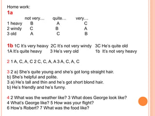Home work:
1a
not very… quite… very…
1 heavy B A C
2 windy C B A
3 old A C B
1b 1C It’s very heavy 2C It’s not very windy 3C He’s quite old
1A It’s quite heavy 3 He’s very old 1b It’s not very heavy
2 1 A, C, A, C 2 C, C, A, A 3 A, C, A, C
3 2 a) She’s quite young and she’s got long straight hair.
b) She’s helpful and polite.
3 a) He’s tall and thin and he’s got short blond hair.
b) He’s friendly and he’s funny.
4 2 What was the weather like? 3 What does George look like?
4 What’s George like? 5 How was your flight?
6 How’s Robert? 7 What was the food like?
 