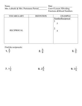 Name __________________________________ Date __________________
Mrs. Labuski & Mrs. Portsmore Period________ Unit 6 Lesson 3Dividing
                                             Fractions &Mixed Numbers

    VOCABULARY                 DEFINTION               EXAMPLE
                                                  NumberReciprocal
                                                  1
                                                    5

                                                  3
     RECIPROCAL                                       4




Find the reciprocals:
 