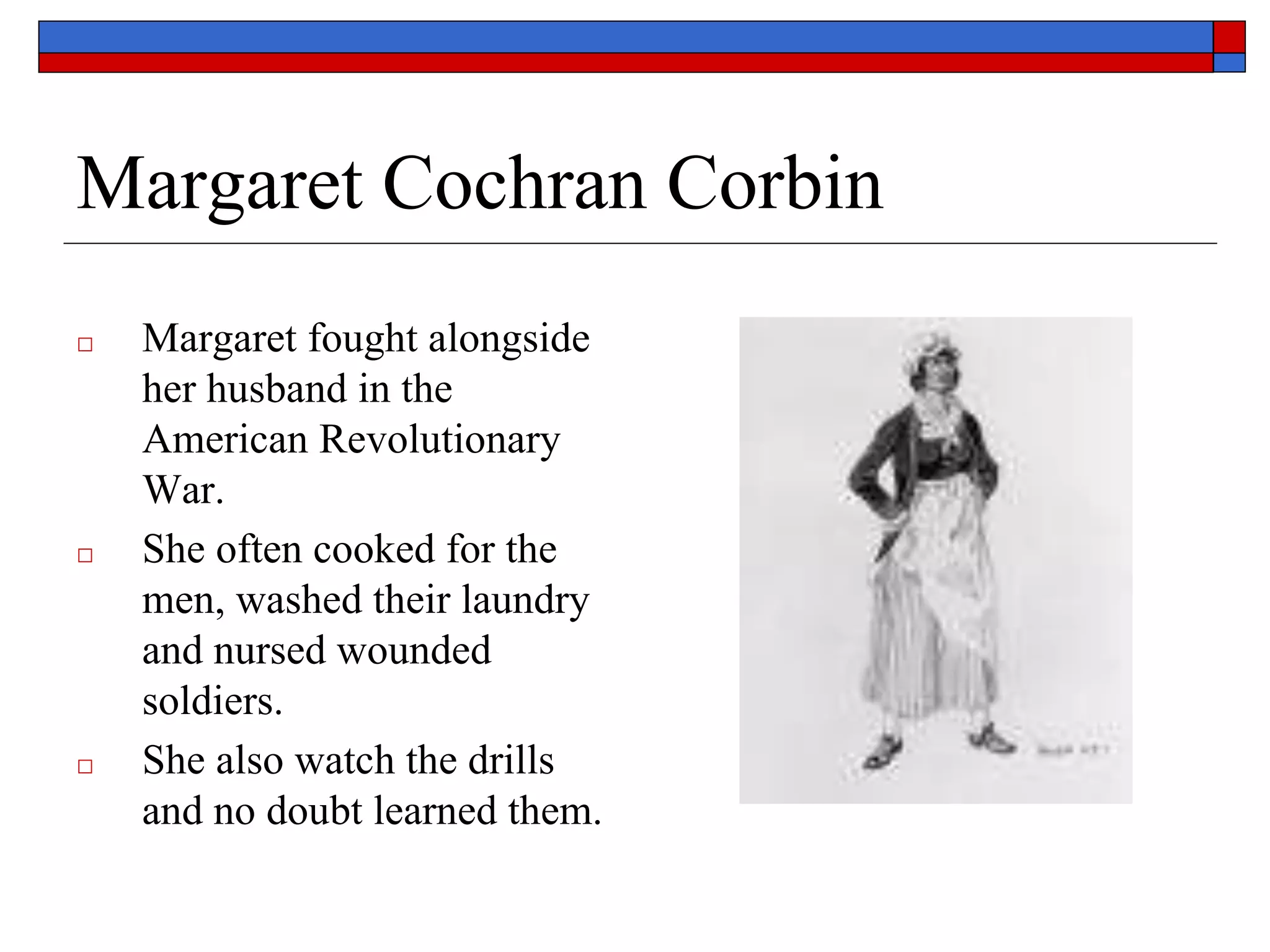 Margaret Cochran Corbin
□ Margaret fought alongside
her husband in the
American Revolutionary
War.
□ She often cooked for the
men, washed their laundry
and nursed wounded
soldiers.
□ She also watch the drills
and no doubt learned them.
 
