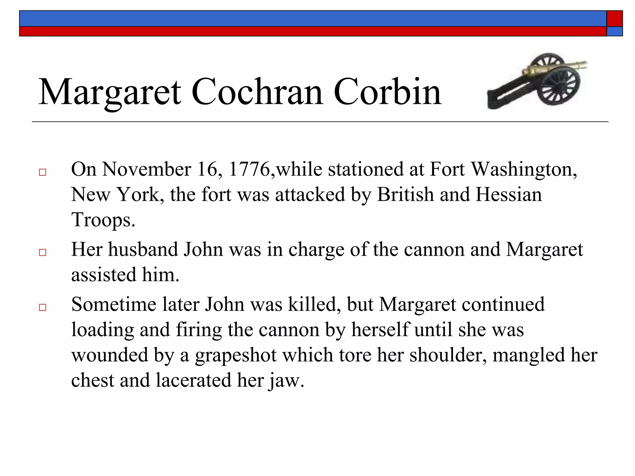 Margaret Cochran Corbin
□ On November 16, 1776,while stationed at Fort Washington,
New York, the fort was attacked by British and Hessian
Troops.
□ Her husband John was in charge of the cannon and Margaret
assisted him.
□ Sometime later John was killed, but Margaret continued
loading and firing the cannon by herself until she was
wounded by a grapeshot which tore her shoulder, mangled her
chest and lacerated her jaw.
 