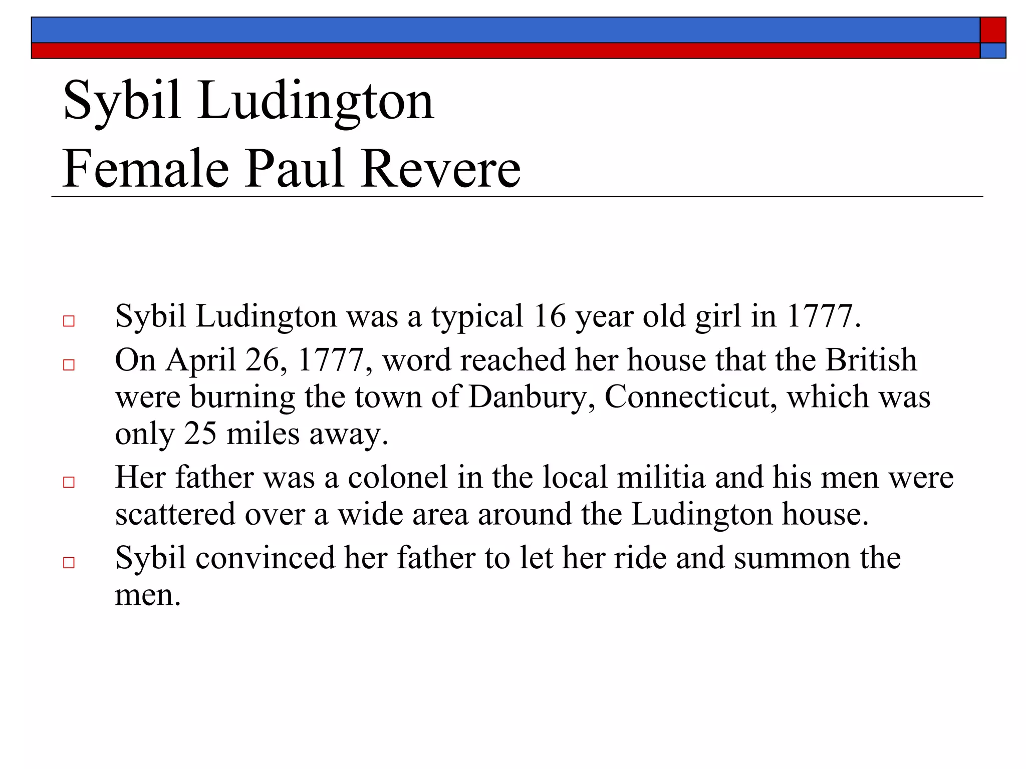Sybil Ludington
Female Paul Revere
□ Sybil Ludington was a typical 16 year old girl in 1777.
□ On April 26, 1777, word reached her house that the British
were burning the town of Danbury, Connecticut, which was
only 25 miles away.
□ Her father was a colonel in the local militia and his men were
scattered over a wide area around the Ludington house.
□ Sybil convinced her father to let her ride and summon the
men.
 