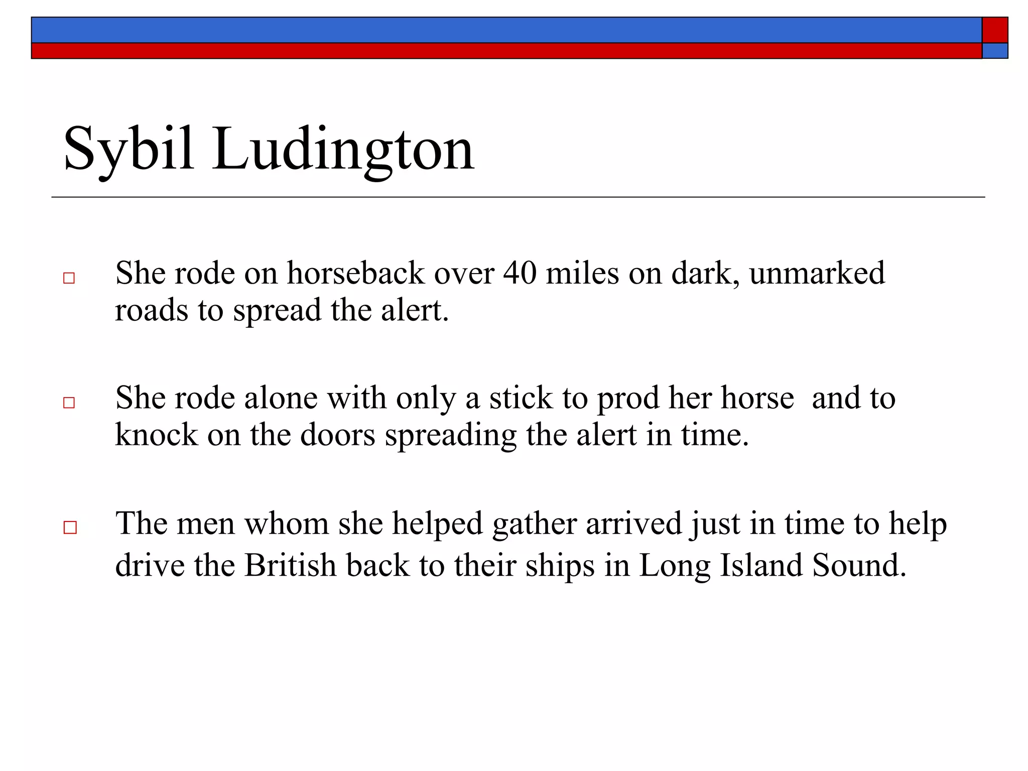Sybil Ludington
□ She rode on horseback over 40 miles on dark, unmarked
roads to spread the alert.
□ She rode alone with only a stick to prod her horse and to
knock on the doors spreading the alert in time.
□ The men whom she helped gather arrived just in time to help
drive the British back to their ships in Long Island Sound.
 