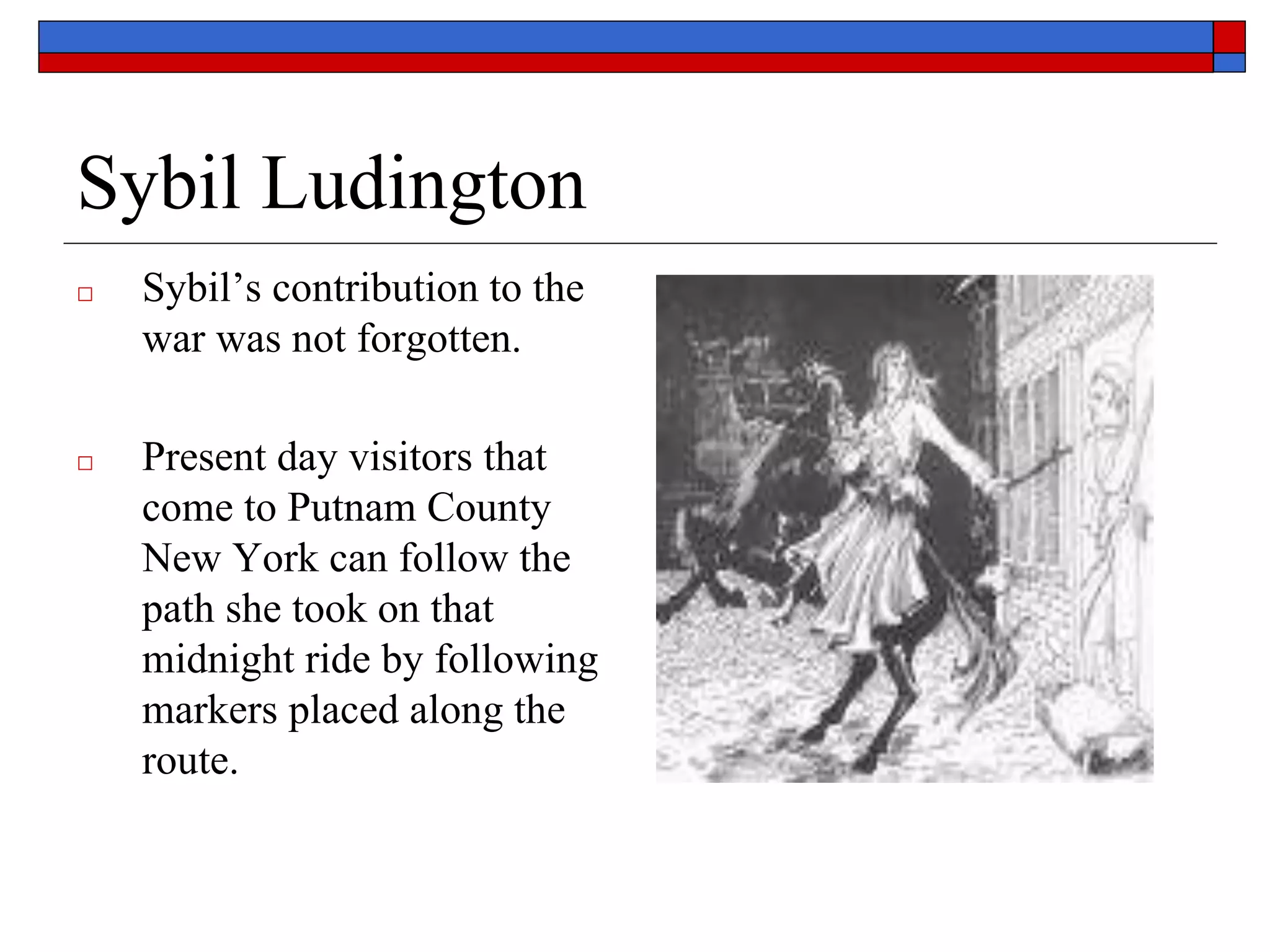 Sybil Ludington
□ Sybil’s contribution to the
war was not forgotten.
□ Present day visitors that
come to Putnam County
New York can follow the
path she took on that
midnight ride by following
markers placed along the
route.
 