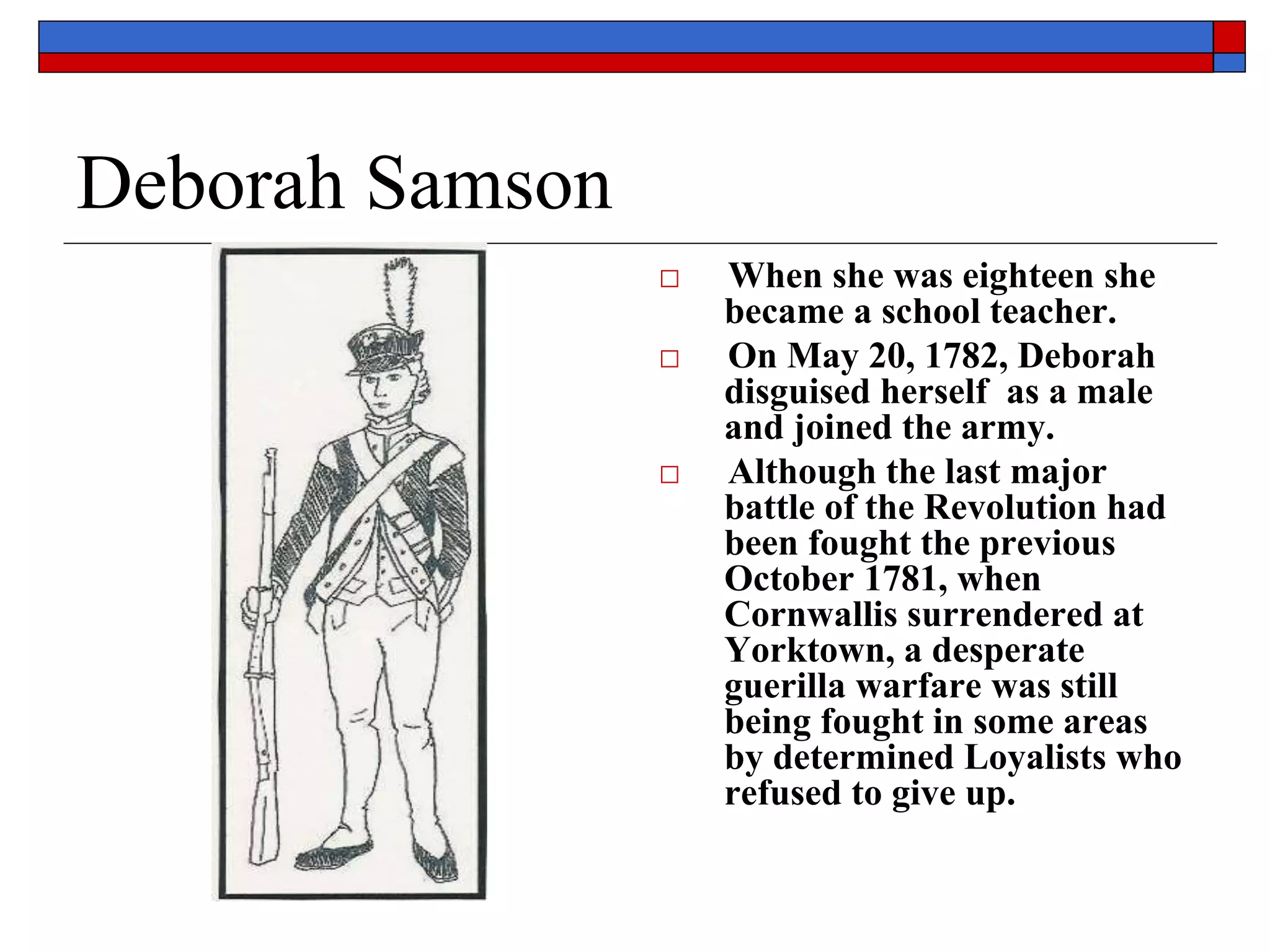 Deborah Samson
□ When she was eighteen she
became a school teacher.
□ On May 20, 1782, Deborah
disguised herself as a male
and joined the army.
□ Although the last major
battle of the Revolution had
been fought the previous
October 1781, when
Cornwallis surrendered at
Yorktown, a desperate
guerilla warfare was still
being fought in some areas
by determined Loyalists who
refused to give up.
 
