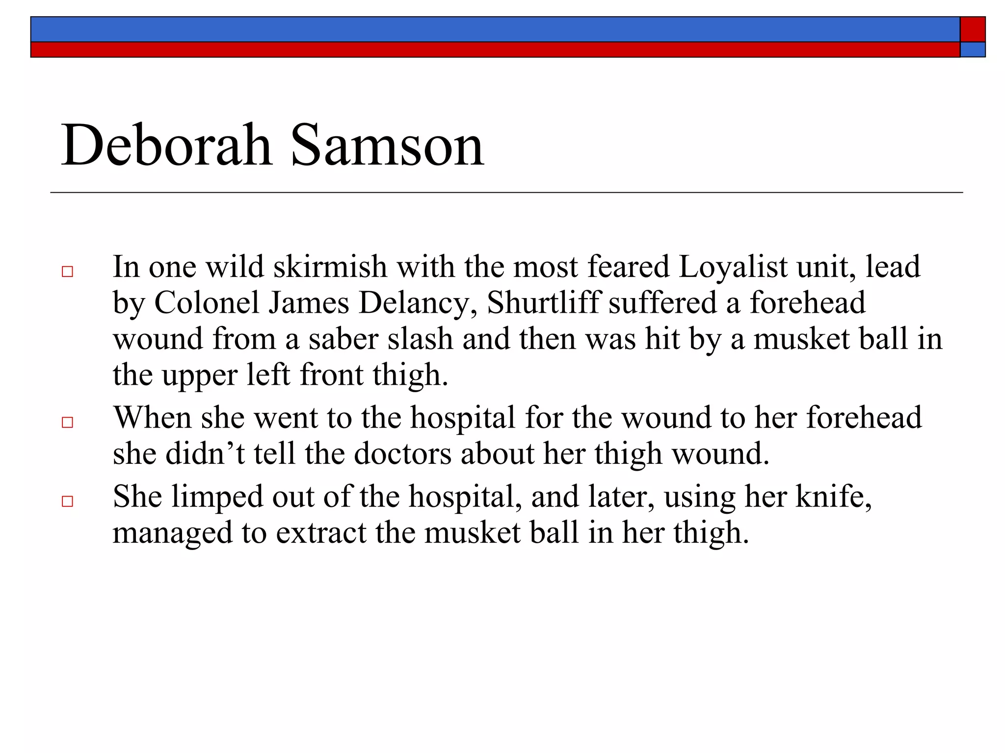 Deborah Samson
□ In one wild skirmish with the most feared Loyalist unit, lead
by Colonel James Delancy, Shurtliff suffered a forehead
wound from a saber slash and then was hit by a musket ball in
the upper left front thigh.
□ When she went to the hospital for the wound to her forehead
she didn’t tell the doctors about her thigh wound.
□ She limped out of the hospital, and later, using her knife,
managed to extract the musket ball in her thigh.
 