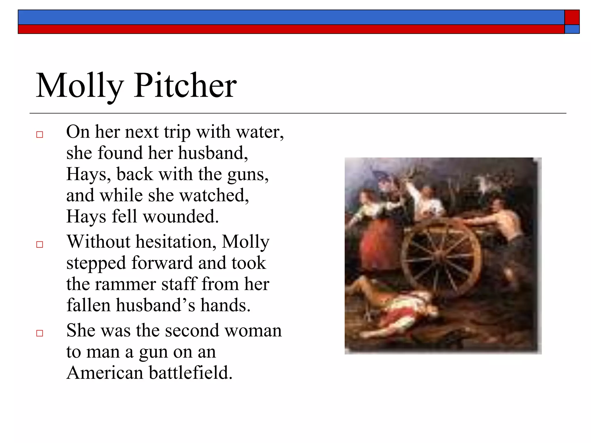 Molly Pitcher
□ On her next trip with water,
she found her husband,
Hays, back with the guns,
and while she watched,
Hays fell wounded.
□ Without hesitation, Molly
stepped forward and took
the rammer staff from her
fallen husband’s hands.
□ She was the second woman
to man a gun on an
American battlefield.
 