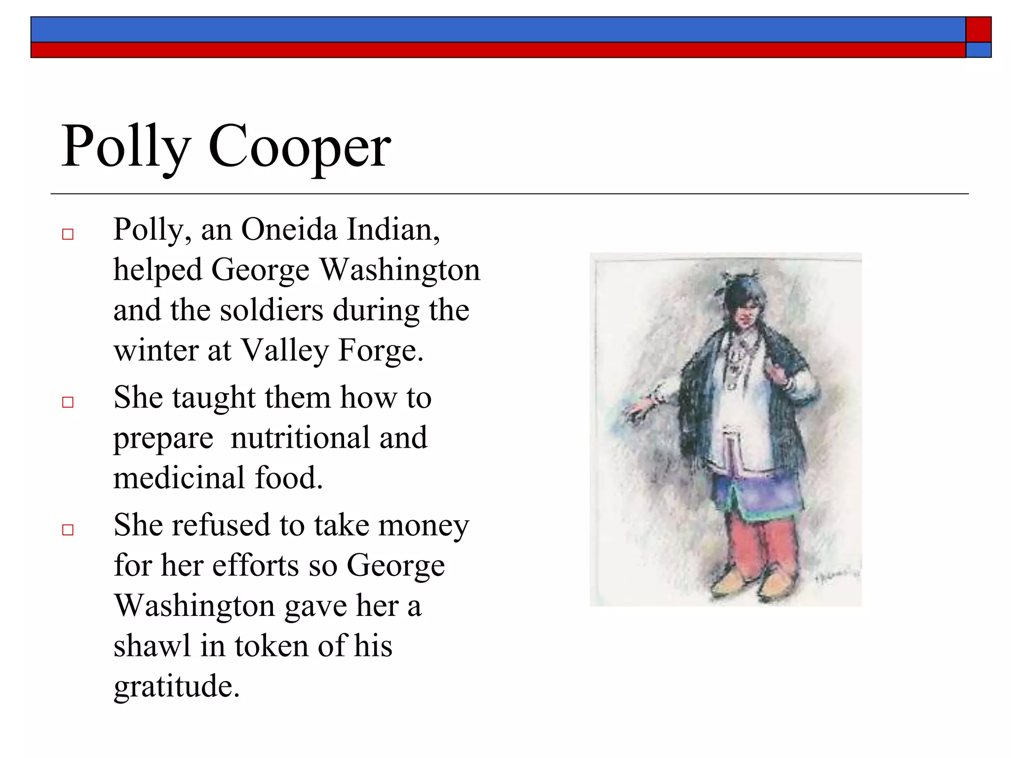 Polly Cooper
□ Polly, an Oneida Indian,
helped George Washington
and the soldiers during the
winter at Valley Forge.
□ She taught them how to
prepare nutritional and
medicinal food.
□ She refused to take money
for her efforts so George
Washington gave her a
shawl in token of his
gratitude.
 