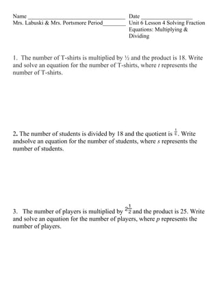 Name __________________________________ Date __________________
Mrs. Labuski & Mrs. Portsmore Period________ Unit 6 Lesson 4 Solving Fraction
                                             Equations: Multiplying &
                                             Dividing


1. The number of T-shirts is multiplied by ½ and the product is 18. Write
and solve an equation for the number of T-shirts, where t represents the
number of T-shirts.




2. The number of students is divided by 18 and the quotient is . Write
andsolve an equation for the number of students, where s represents the
number of students.




3. The number of players is multiplied by     and the product is 25. Write
and solve an equation for the number of players, where p represents the
number of players.
 