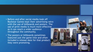 • Before and after social media took off
Rockstar Games kept their advertising retro
with the use of billboards and posters. The
use of print media is much more effective
as it can reach a wider audience
throughout the community.
• The posters or billboards sometimes
featured just the game title and often
included a release date for that product
they were promoting.
 